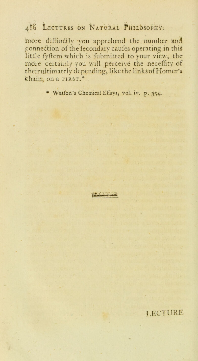 more diftindUy you apprehend the number and connedtion of the fecondary caufes operating in this little fyftem which is fubmitted to your view, the more certainly you will perceive the neceffity of theirultimately depending; like the linksof Homer’s Chain, on a first.* i * * Watfon’s Chemical EfTayS) vol. iv. p. 354. lecture