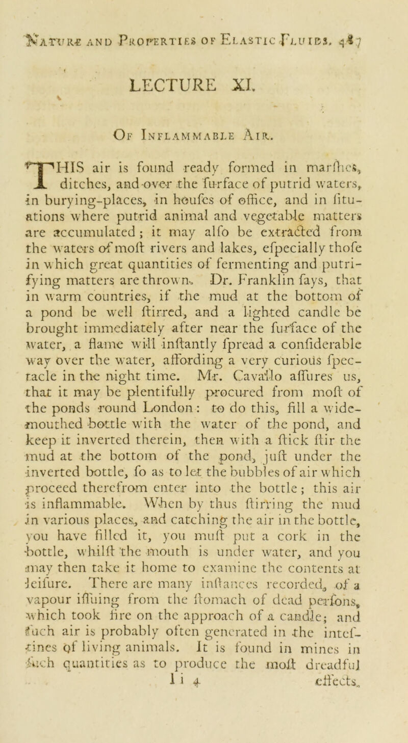 LECTURE XI. Of Inflammable Air. fT1HIS air is found ready formed in marfhes, X ditches, and over the furface of putrid waters,, in burying-places, in houfes of office, and in iitu- ations where putrid animal and vegetable matters are accumulated ; it may alfo be extracted from the waters of'moff rivers and lakes, efpecially thofe in which great quantities of fermenting and putri- fying matters are thrown-* Dr. Franklin fays, that in warm countries, if the mud at the bottom of a pond be well ftirred, and a lighted candle be brought immediately after near the furface of the water, a flame will inffantly fpread a confiderable way over the water, affording a very curious fpec- racle in the night time. Mr. Cavaflo aflfures us, that it may be plentifully procured from moff of the ponds round London: to do this, fill a wide- mouthed bottle with the water of the pond, and keep it inverted therein, then with a flick ftir the mud at the bottom ot the pond, juft under the •inverted bottle, fo as to let the bubbles of air which proceed therefrom enter into the bottle; this air •is inflammable. When by thus flirting the mud in various places., and catching the air in the bottle, you have filled it, you muff put a cork in the •bottle, whiHl the mouth is under water, and you may then take it home to examine the contents at ■Jeifure. There are many in (lances recorded, of a vapour ifliiing from the flomach of dead pcifons, which took lire on the approach of a candle; and f ach air is probably often generated in the intcl- tincs qf living animals, it is found in mines in ■fuch quantities as to produce the molt dreadful I i 4 effects..