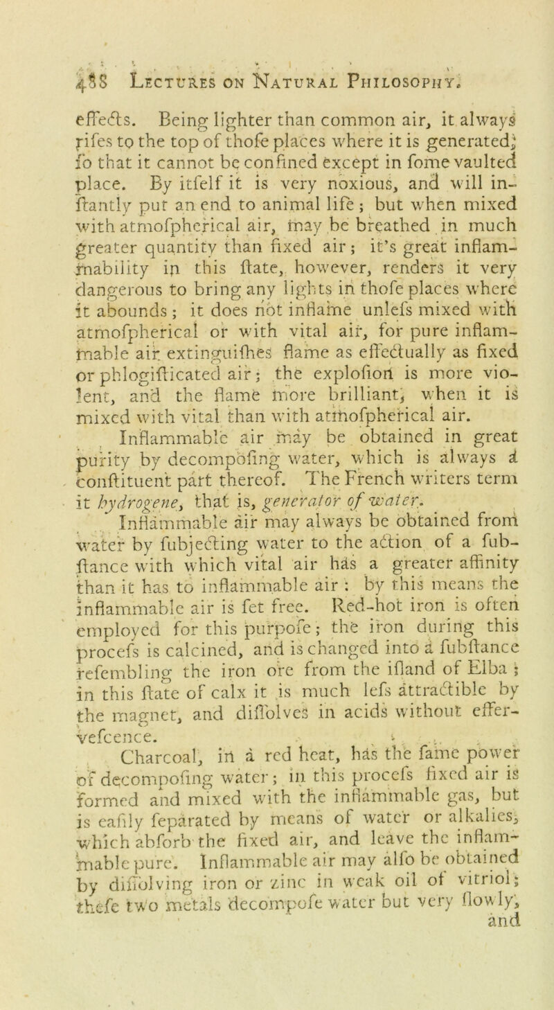 effects. Being lighter than common air, it always fifes to the top of thofe places where it is generated** fo that it cannot be confined except in fome vaulted place. By itfelf it is very noxious, and will in- fhmtly pur an end to animal life ; but when mixed with atmofpherical air, may be breathed in much greater quantity than fixed air; it’s great inflam- mability ip this flate, however, renders it very dangerous to bring any lights in thofe places where it abounds; it does hot inflame unlefs mixed with atmofpherical or with vital air, for pure inflam- mable air. extinguifhes flame as effedually as fixed or phlogifiicated air; the explofion is more vio- lent, and the flame more brilliant, when it is mixed with vital than with atrhofphefical air. Inflammable air may be obtained in great purity by decompofing water, which is always £ conftituent part thereof. The French writers term it hydrogene, that is, generator of water. Inflammable air may always be obtained frorri water by fubjeding water to the action of a fub- fiance with which vital air hits a greater affinity than it has to inflammable air : by this means the inflammable air is fet free. Red-hot iron is often employed for this purpofe; the iron during this procefs is calcined, and is changed into a fubftance refembling the iron ore from the ifland of Elba ; in this ftate of calx it is much lefs attradible by the magnet, and diffolveS in acids without effer- vefcence. > Charcoal, in a red heat, has the fame power of decompofing water; in this procefs fixed air is formed and mixed with the inflammable gas, but is eafily feparated by means of water or alkalies, which abforb the fixed air, and leave the inflam- jmable pure. Inflammable air may alfo be obtained by diflolving iron or zinc in weak oil ot vitriol; thefe two metals decompofe water but very flowly.