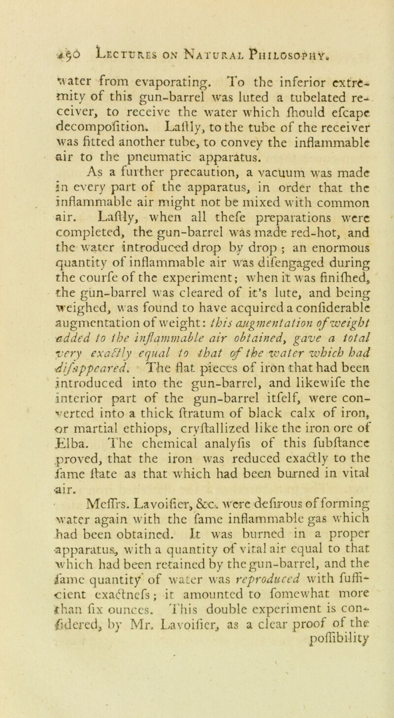 water from evaporating. To the inferior extre- mity of this gun-barrel was luted a tubelated re- ceiver, to receive the water which fhould efcape decompofition. Laftly, to the tube of the receiver was fitted another tube, to convey the inflammable air to the pneumatic apparatus. As a further precaution, a vacuum was made in every part of the apparatus, in order that the inflammable air might not be mixed with common air. Laftly, when all thefe preparations were completed, the gun-barrel was made red-hot, and the water introduced drop by drop ; an enormous quantity of inflammable air was difengaged during the courfe of the experiment; when it was finifhed, the gun-barrel was cleared of it’s lute, and being weighed, was found to have acquired a confiderable augmentation of weight: this augmentation of weight added, to the inflammable air obtained, gave a total very exactly equal to that of the water which had ■difappeared. The flat pieces of iron that had been introduced into the gun-barrel, and likewife the interior part of the gun-barrel itfelf, were con- verted into a thick ftratum of black calx of iron, or martial ethiops, crvftallized like the iron ore of Llba. The chemical analyfts of this fubftancc .proved, that the iron was reduced exadly to the fame date as that which had been burned in vital •air. Meflrs. Lavoifter, &c. were deftrous of forming water again with the fame inflammable gas which had been obtained. It was burned in a proper ■apparatus, with a quantity of vital air equal to that which had been retained by the gun-barrel, and the fame quantity of water was reproduced with fuffi- cient exadnefs; it amounted to fomewhat more •than fix ounces. This double experiment is con- sidered, by Mr. Lavoifter, as a clear proof of the poftibility