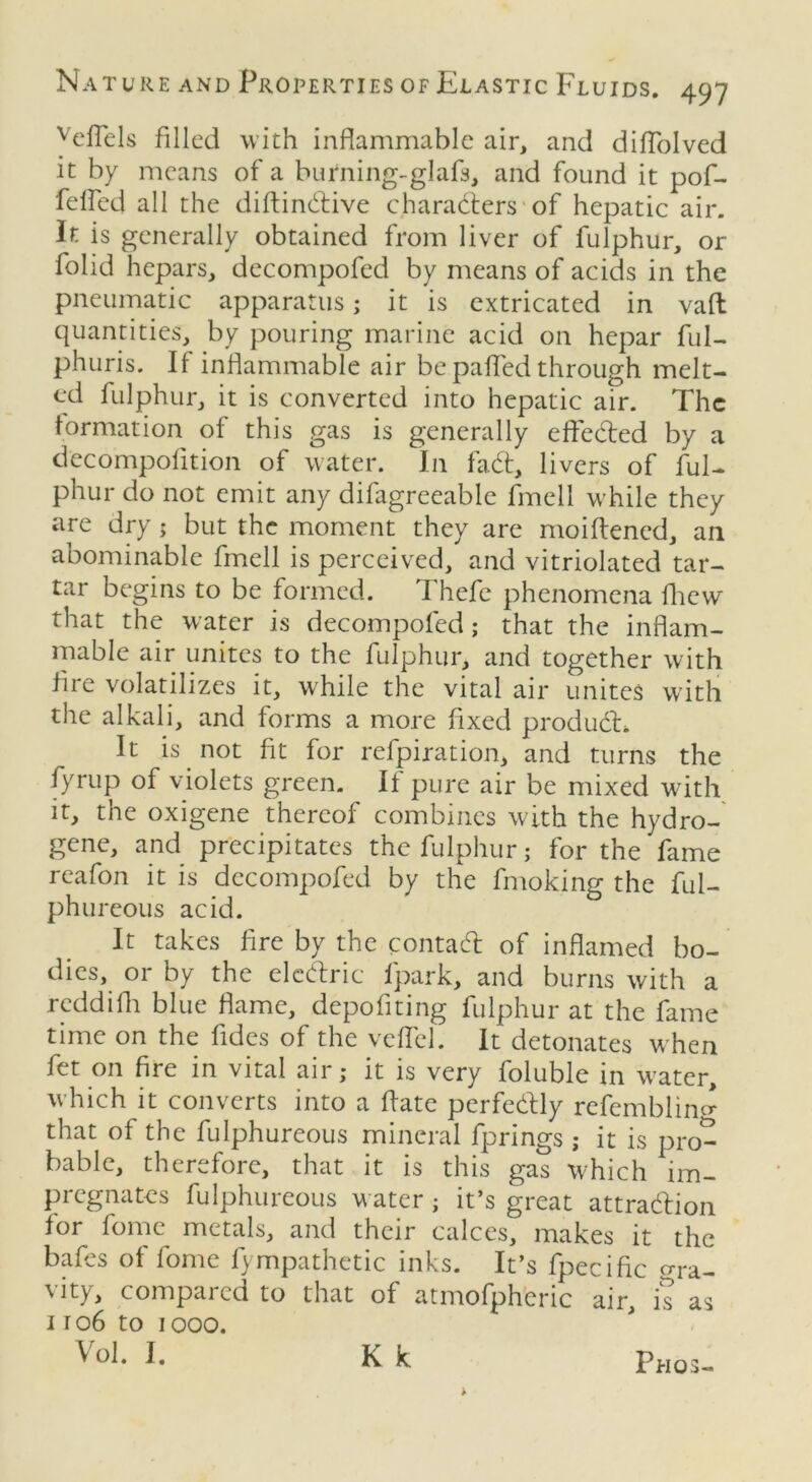 veffels filled with inflammable air, and diflolved it by means of a burning-glafs, and found it pof- fefled all the diftindive characters of hepatic air. It is generally obtained from liver of fulphur, or folid hepars, decompofed by means of acids in the pneumatic apparatus; it is extricated in vafl quantities, by pouring marine acid on hepar ful- phuris. If inflammable air be palled through melt- ed fulphur, it is converted into hepatic air. The formation of this gas is generally effected by a decompofition of water. In fad, livers of ful- phur do not emit any difagreeable fmell while they are dry; but the moment they are moiftened, an abominable fmell is perceived, and vitriolated tar- tar begins to be formed. I hefe phenomena fhew that the water is decompofed; that the inflam- mable air unites to the fulphur, and together with fire volatilizes it, while the vital air unites with the alkali, and forms a more fixed produd. It is not ft for refpiration, and turns the fyrup of violets green. If pure air be mixed with it, the oxigene thereof combines with the hydro- gene, and precipitates the fulphur; for the fame rcafon it is decompofed by the fmoking; the ful- phureous acid. It takes fire by the contad of inflamed bo- dies, or by the eledric fpark, and burns with a reddifh blue flame, depofiting fulphur at the fame time on the fdes of the veflel. It detonates when fet on fire in vital air; it is very foluble in W’ater, which it converts into a ffate perfedly refemblinc* that of the fulphureous mineral fprings ; it is pro- bable, therefore, that it is this gas which im- pregnates fulphureous w atcr ; it’s great attradion for fomc metals, and their calces, makes it the bafes of fome fympathetic inks. It’s fpecific gra- vity, compared to that of atmofpheric air, is as 1106 to 1000. Vol. I. Kk Pros-