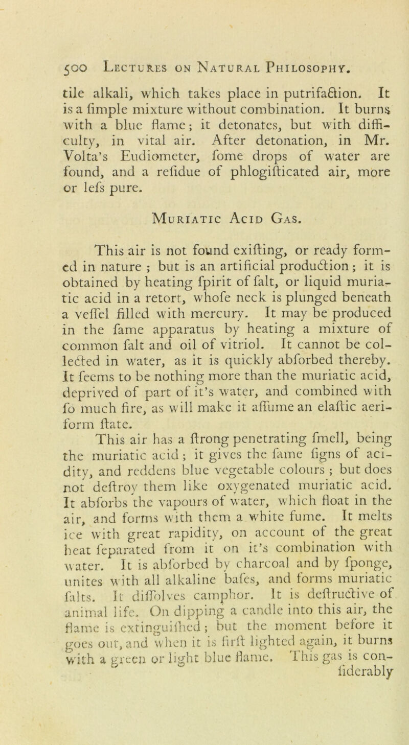 tile alkali, which takes place in putrifaftion. It is a liinple mixture without combination. It burns with a blue flame; it detonates, but with diffi- culty, in vital air. After detonation, in Mr. Volta’s Eudiometer, fome drops of water are found, and a rcfldue of phlogifticated air, more or lefs pure. Muriatic Acid Gas. This air is not found exifting, or ready form- ed in nature ; but is an artificial production; it is obtained by heating fpirit of fait, or liquid muria- tic acid in a retort, whofe neck is plunged beneath a veflel filled with mercury. It may be produced in the fame apparatus by heating a mixture of common fait and oil of vitriol. It cannot be col- lected in water, as it is quickly abforbed thereby. It feems to be nothing more than the muriatic acid, deprived of part of it’s water, and combined with fo much fire, as will make it aflume an elaftic aeri- form ffate. This air has a flrong penetrating fmell, being the muriatic acid; it gives the fame figns of aci- dity, and reddens blue vegetable colours ; but does not deftroy them like oxygenated muriatic acid. It abforbs the vapours of water, which float in the air, and forms with them a wfffite fume. It melts ice with great rapidity, on account of the great heat feparated from it on it’s combination with water. It is abforbed by charcoal and by fponge, unites with all alkaline bales, and forms muriatic 1aIts. It diflolves camphor. It is deftrudive of animal life. On dipping a candle into this air, the flame is extinguilhed ; but the moment before it goes out, and when it is firfl lighted again, it burns with a green or light blue flame. I his gas is con- liderably