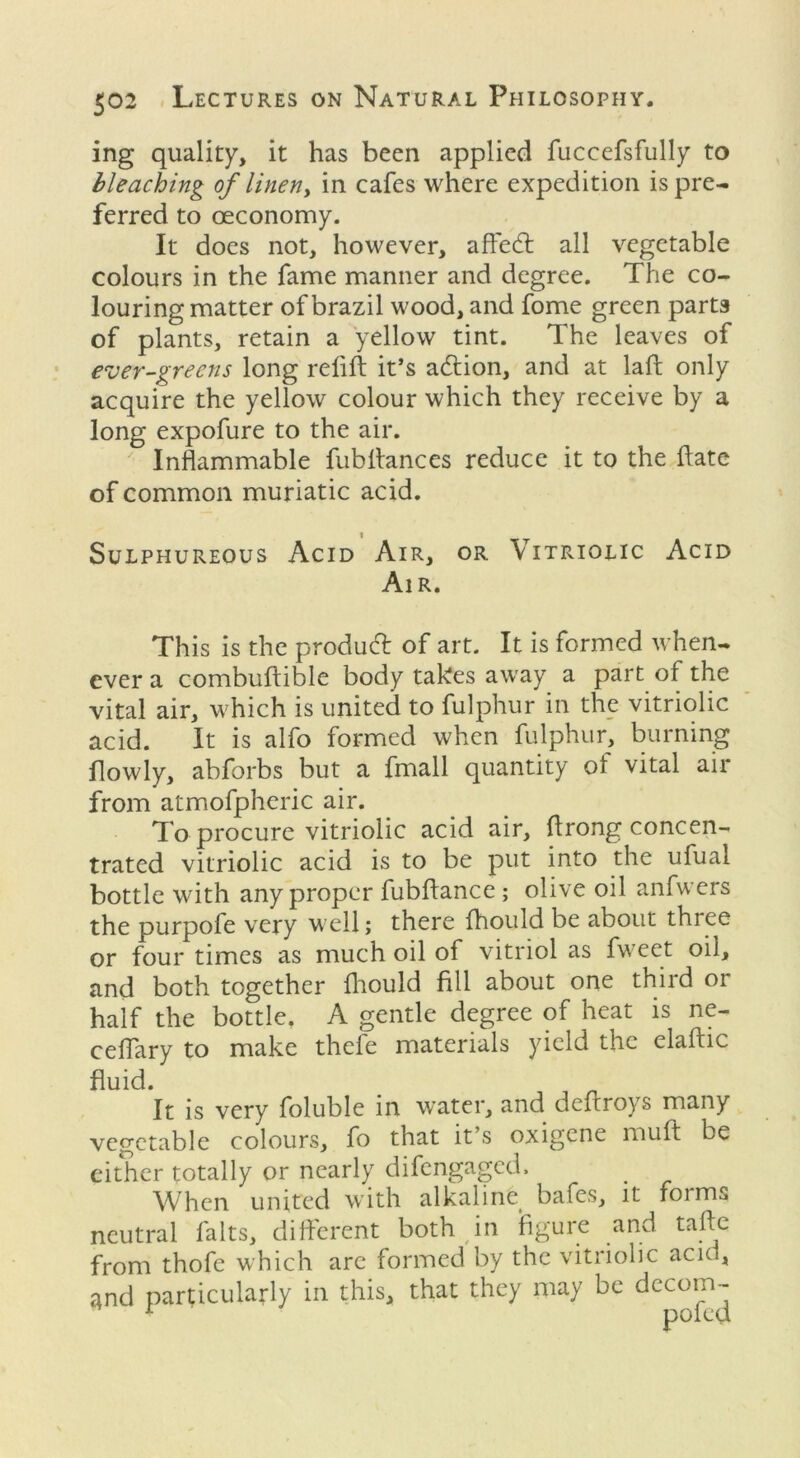 ing quality, it has been applied fuccefsfully to bleaching of linen, in cafes where expedition is pre- ferred to ceconomy. It does not, however, affecft all vegetable colours in the fame manner and degree. The co- louring matter of brazil wood, and fome green parts of plants, retain a yellow tint. The leaves of ever-greens long relift it’s a<ftion, and at laft only acquire the yellow colour which they receive by a long expofure to the air. Inflammable fubftances reduce it to the ftate of common muriatic acid. Sulphureous Acid Air, or \ itriolic Acid Air. This is the produff of art. It is formed when- ever a combuftible body takes away a part of the vital air, which is united to fulphur in the vitriolic acid. It is alfo formed when fulphur, burning flowly, abforbs but a fmall quantity ol vital air from atmofpheric air. To procure vitriolic acid air, ftrong concen- trated vitriolic acid is to be put into the ufual bottle with any proper fubftance ; olive oil anfwers the purpofe very well; there fhould be about three or four times as much oil of vitriol as fweet oil, and both together fhould fill about one third or half the bottle. A gentle degree of heat is ne- ceffary to make thele materials yield the elaftic fluid. It is very foluble in water, and deftroys many vegetable colours, fo that it s oxigcne muft be either totally or nearly difengaged. When united with alkaline bafes, it forms neutral falts, different both in figure and tafte from thofe which are formed by the vitriolic acid, and particularly in this, that they may be decom-