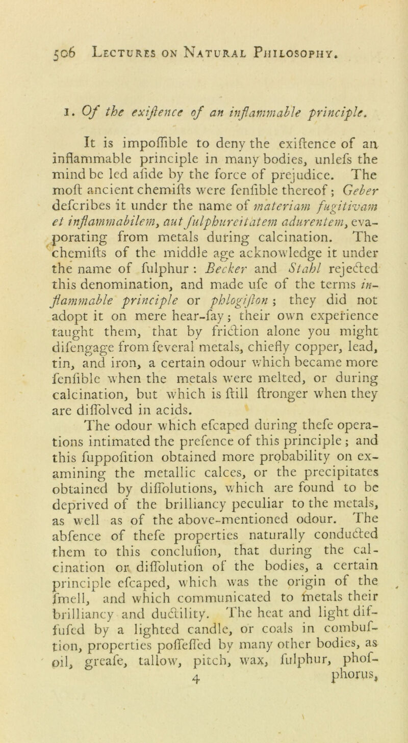 I. Of the exifience of an inflammable principle. It is impoflible to deny the exigence of an inflammable principle in many bodies, unlefs the mind be led alide by the force of prejudice. The moft ancient chemills were fenlible thereof; Geber defcribes it under the name of materiam fugitivam el inflammabilemy aut fulphureitatem adurentem) eva- porating from metals during calcination. The chemifts of the middle age acknowledge it under the name of fulphur : Becker and Stahl rejected this denomination, and made ufe of the terms in- flammable principle or phlogijlon; they did not adopt it on mere hear-fay; their own experience taught them, that by friction alone you might difengage fromfeveral metals, chiefly copper, lead, tin, and iron, a certain odour which became more fenlible when the metals were melted, or during calcination, but which is ftill ftronger when they are diflolved in acids. The odour which efcaped during thefe opera- tions intimated the prefence of this principle ; and this fuppolition obtained more probability on ex- amining the metallic calces, or the precipitates obtained by diflolutions, which are found to be deprived of the brilliancy peculiar to the metals, as well as of the above-mentioned odour. The abfence of thefe properties naturally conducted them to this conclulion, that during the cal- cination or diflolution ol the bodies, a certain principle efcaped, which was the origin of the fmell, and which communicated to inetals their brilliancy and ducflility. The heat and light dif- fufed by a lighted candle, or coals in combuf- tion, properties polfelfed by many other bodies, as oil, greafe, tallow, pitch, wax, fulphur, phof- 4 phorus,