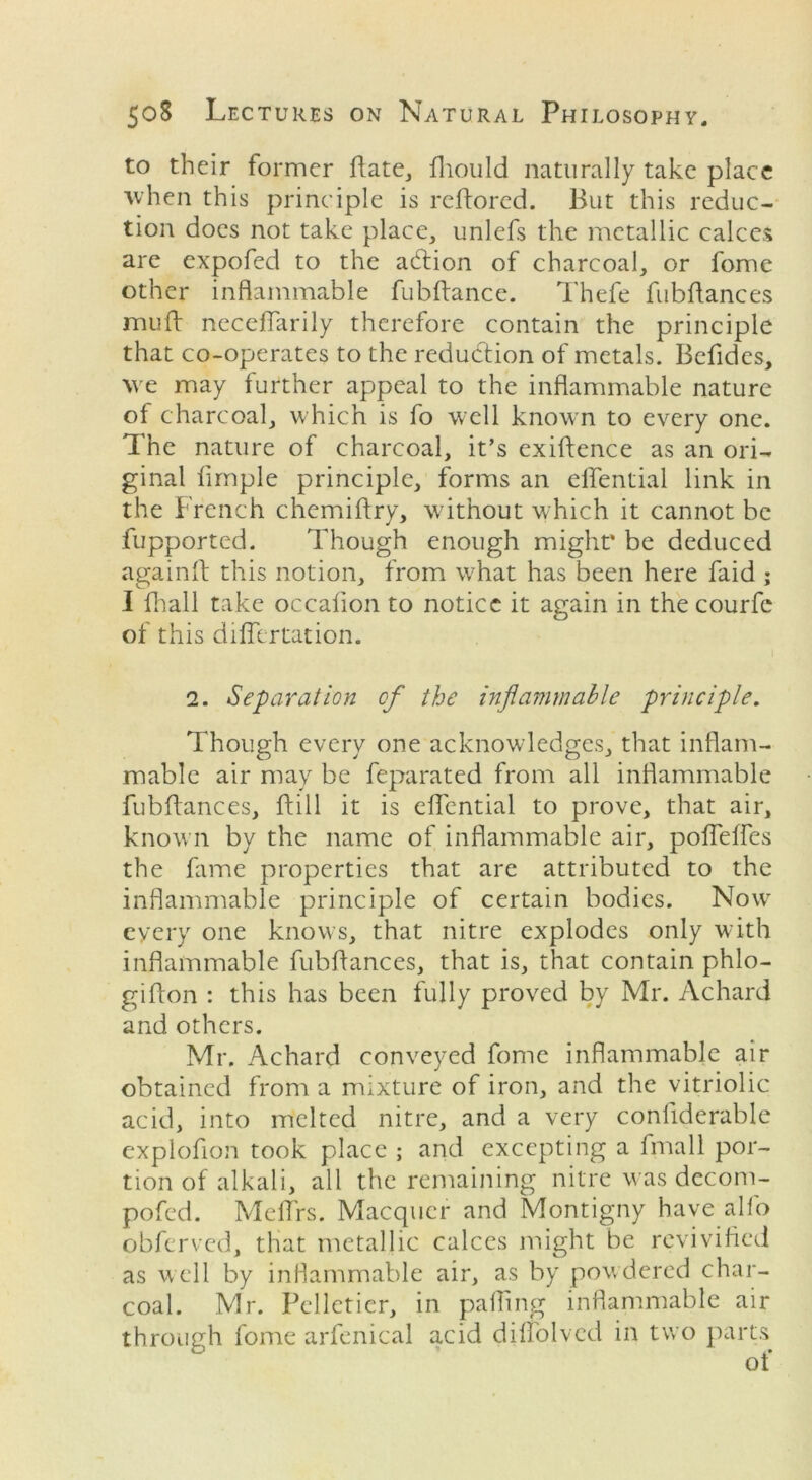 to their former Pate, fliould naturally take place when this principle is reftored. But this reduc- tion does not take place, unlefs the metallic calces are expofed to the action of charcoal, or fome other inflammable fubflance. Thefe fubflances mull neceflarily therefore contain the principle that co-operates to the reduction of metals. Befidcs, we may further appeal to the inflammable nature of charcoal, which is fo well known to every one. The nature of charcoal, it’s exiflence as an ori- ginal Ample principle, forms an elfential link in the French chemiflry, without which it cannot be fupported. Though enough might’ be deduced againft this notion, from what has been here faid ; I fhall take occalion to notice it again in the courfe of this diflertation. 2. Separation of the inflammable principle. Though every one acknowledges, that inflam- mable air may be feparated from all inflammable fubflances. Pill it is eflential to prove, that air, known by the name of inflammable air, poflefles the fame properties that are attributed to the inflammable principle of certain bodies. Nowr every one knows, that nitre explodes only with inflammable fubflances, that is, that contain phlo- giPon : this has been fully proved by Mr. Achard and others. Mr. Achard conveyed fome inflammable air obtained from a mixture of iron, and the vitriolic acid, into melted nitre, and a very conflderable explofion took place ; and excepting a fmall por- tion of alkali, all the remaining nitre was decom- pofed. Me firs. Macquer and Montigny have alfo obferved, that metallic calces might be revivified as well by inflammable air, as by powdered char- coal. Mr. Pelletier, in palling inflammable air through fome arfenical a,cid diffolved in two parts