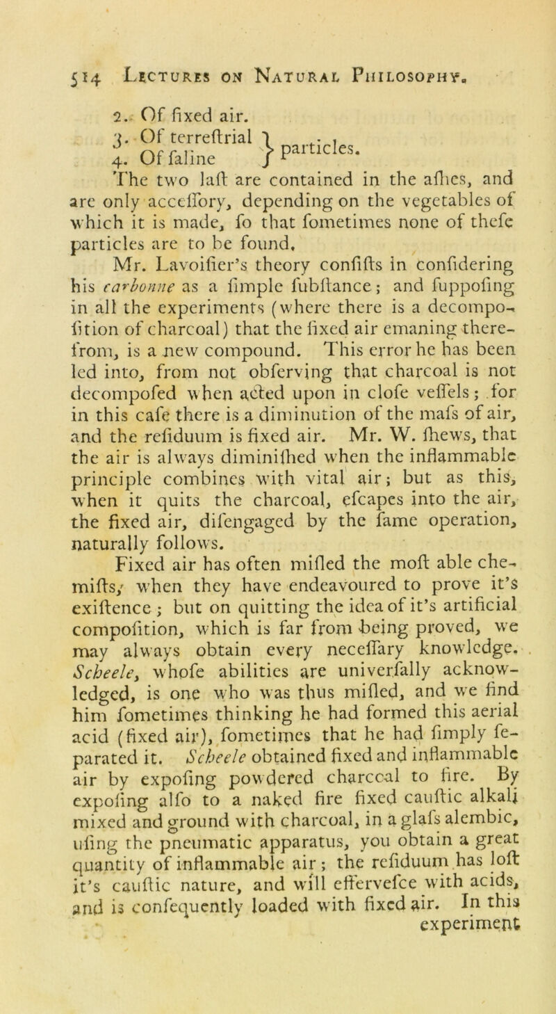 2. Of fixed air. The two laft are contained in the allies, and are only acctffory, depending on the vegetables of which it is made, fo that fometimes none of thefe particles are to be found, Mr. Lavoifier’s theory confifts in confidering his carbonne as a Ample fubftance; and fuppoling in all the experiments (where there is a decompo- lit ion of charcoal) that the fixed air emaning there- from, is a new compound. This error he has been led into, from not obferving that charcoal is not decompofed when acted upon in clofe veffels; tor in this cafe there is a diminution of the mats of air, and the rctiduum is fixed air. Mr. W. fhews, that the air is always diminifhed when the inflammable principle combines with vital air; but as this, when it quits the charcoal, efcapes into the air, the fixed air, dilengaged by the fame operation, naturally follows. Fixed air has often milled the moft able che- miffs/ when they have endeavoured to prove it’s exiftence ; but on quitting the idea of it’s artificial compofition, which is far from being proved, we may always obtain every necelfary knowledge. Scheele, whofe abilities are universally acknow- ledged, is one who was thus milled, and we And him fometimes thinking he had formed this aerial acid (fixed air), fometimes that he had Amply fe- parated it. Scheele obtained Axed and inflammable air by expoflng powdered charccal to Are. By expoling alfo to a naked Are fixed cauftic alkali mixed and ground with charcoal, in a glals alembic, ufing the pneumatic apparatus, you obtain a great quantity of inflammable air; the refiduum has loft it’s cauftic nature, and will eftervefee with acids, and is confequently loaded with fixed air. In this 3. Of terreftrial 4. Of faline experiment