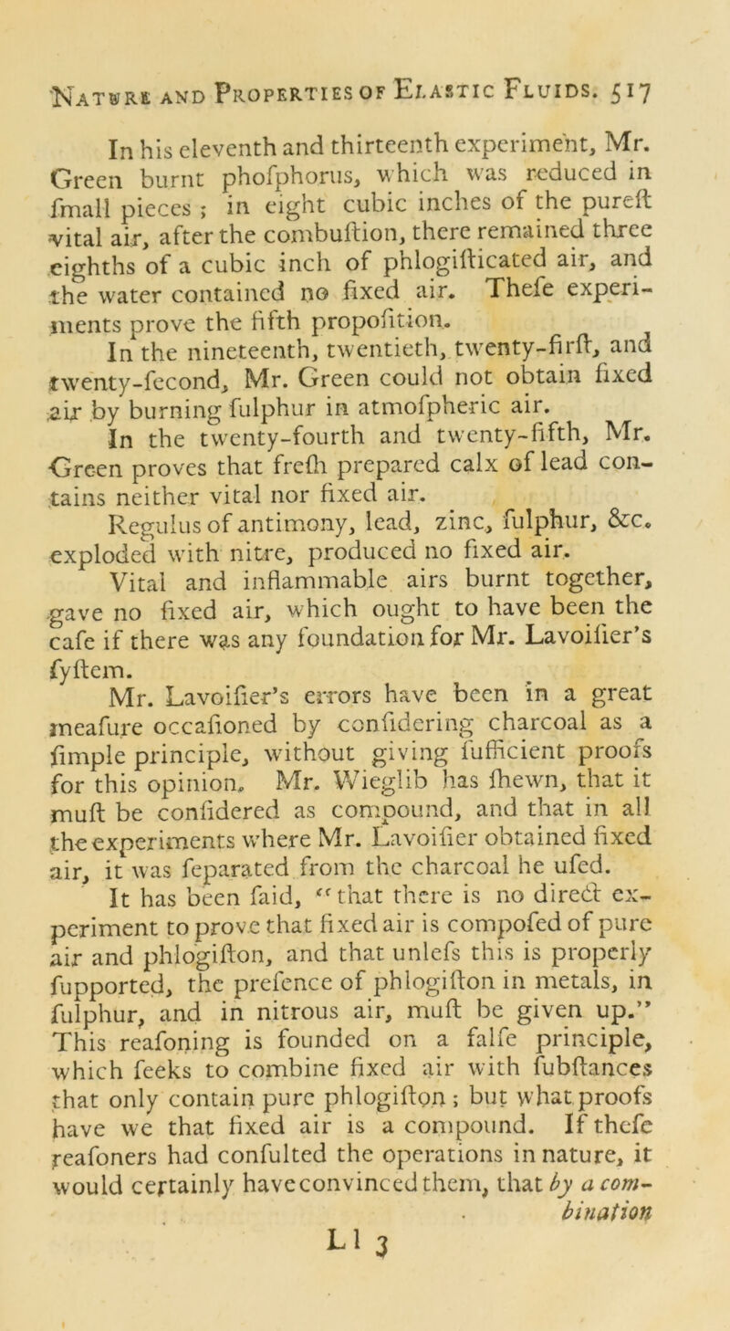 In his eleventh and thirteenth experiment, Mr. Green burnt phofphorus, which was reouced in fmall pieces ; in eight cubic inches oi the pure it vital air, after the combuftion, there remained three eighths of a cubic inch of phlogifticated air, and the water contained no fixed air. Thele experi- ments prove the fifth proportion. In the nineteenth, twentieth, twenty-firft, and twenty-fecond, Mr. Oreen could not obtain fixed zix by burning fulphur in atmofpheric air. In the twenty-fourth and twenty-fifth, Mr. ■Green proves that frefh prepared calx of leao con- tains neither vital nor fixed air. Regulus of antimony, lead, zinc, fulphur, &c. exploded with nitre, produced no fixed air. Vital and inflammable airs burnt together, gave no fixed air, which ought to have been the cafe if there was any foundation for Mr. Lavoilier’s fiyftem. Mr. Lavoifier’s errors have been in a great ineafure occafioned by confidering charcoal as a Ample principle, without giving fufficient proofs for this opinion. Mr. Wieglib has fhewn, that it mu ft be conftdered as compound, and that in all the experiments where Mr. Lavoifter obtained fixed air, it was feparated from the charcoal he ufed. It has been faid, “that there is no dired ex- periment to prove that fixed air is compofed of pure air and phlogifton, and that unlefs this is properly fupported, the prefence of phlogifton in metals, in fulphur, and in nitrous air, muft be given up.*’ This reafoning is founded on a falfe principle, which feeks to combine fixed air with fubftances that only contain pure phlogifton ; but what proofs have we that fixed air is a compound. If thefe reafoners had confulted the operations in nature, it would certainly have convinced them, that by a com- bination Ll 3