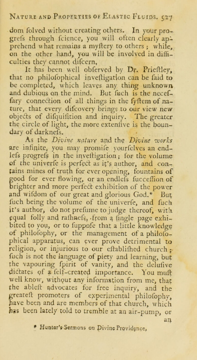 dom folved without creating others. In your pro- grefs through fcience, you will often clearly apR prehend what remains a myftery to others; while, on the other hand, you will be involved in diffi- culties they cannot difccrn, It has been well obferved by Dr. Prieftley, that no philofophical invefligation can be faid to be completed, which leaves any thing unknown and dubioijs on the mind. But fuch is the necef- fary connection of all things in the fyftem of na- ture, that every difcovery brings to our view new objects of difquifition and inquiry. The greater the circle of light, the more extenlive is the boun- dary of darknefs. As the Divine nature and the Divine works are infinite, you may promife yourfelves an end- lefs prqgrefs in the invefligation; for the volume of the univerfe is perfect as it’s author, and con- tains mines of truth for ever opening, fountains of good for ever flowing, or an endlefs fucceffion of brighter and mope perfeCt exhibition of the power and wfifdom pf our great and glorious God.* Bu$ fuch being the volume of the univerfe, and fuch it’s author, do not prefume to judge thereof, with equai folly and rafhnefg, .from q fingle page exhi- bited to you, or to fuppofe that a little knowledge of philofophy, or the management of a philofo- phical apparatus, can ever prove detrimental to religion, or injurious to our cftablifhed church ; fuch is not the language of piety and learning, but the vapouring fpirit of vanity, and the delufive dictates Qf a felf-created importance. You muft well know, without any information from me, that the ableft advocates for free inquiry, and the greateft promoters of experimental philofophy, have beep and are members of that church, which fas been lately told to tremble at an air-pump, or an 0 Hunter’s Sermons on Pivine Providence,