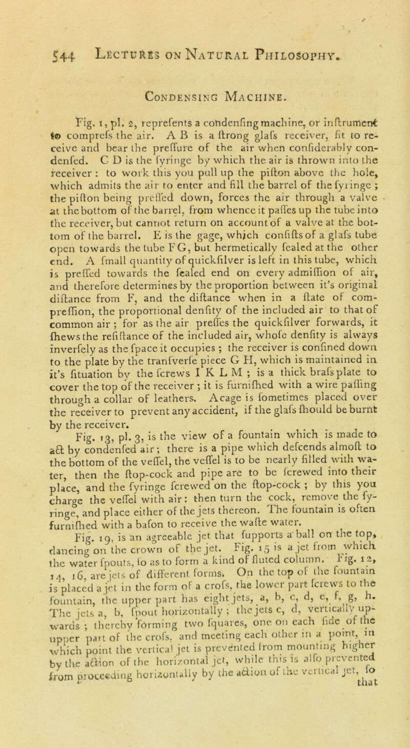 Condensing Machine. Fig. i, pi. 2, reprefents a cotidenfing machine, or inflrumertf I© comprefs the air. A B is a ftrong glafs receiver, fit to re- ceive ancl bear the preffure of the air when conliderably con- denfed. C D is the lyringc by which the air is thrown into the receiver : to work this you pull up the pifton above the hole, which admits the air to enter and fill the barrel of thefyiinge ; the pifton being prefled down, forces the air through a valve at the bottom of the barrel, from whence it paft'es up the tube into the receiver, but cannot return on account of a valve at the bot- tom of the barrel. E is the gage, which confiftsof a glafs tube open towards the tube F G, but hermetically fealed at the other end. A fmall quantity of quickfilver is left in this tube, which is preflfed towards the fealed end on every admiflion of air, and therefore determines by the proportion between it’s original diftance from F, and the diftance when in a Hate of com- prefifion, the proportional denfity of the included air to that of common air ; for as the air prefles the quickfilver forwards, it fhews the refiftance of the included air, whole denfity is always inverfely as the fpaceit occupies; the receiver is confined down to the plate by the tranfverfe piece G H, which is maintained in it’s fituation by the i'crews IKLM ; is a thick brafs plate to cover the top of the receiver ; it is furmlhcd with a wire palling through a collar of leathers. Acage is fometimes placed over the receiver to prevent any accident, if the glafs fhould be burnt by the receiver. pig. pi. 3, is the view of a fountain which is made to &a by condenfed air; there is a pipe which defeends almolt to the bottom of the veflel, the veflel is to be nearly filled with wa- ter, then the ftop-cock and pipe are to be fcrewed into their place, and the fyringe fcrewed on the flop-cock ; by this you charge the veflel with air: then turn the cock, remove the fy- ringe, and place either of the jets thereon. The fountain is often furmflied with a bafon to receive the wade watei. Fig. 19. is an agreeable jet that fupports a ball on the top, dancing on the crown of the jet. Fig. 15 is a jet from which the water fpouts, io as to form a kind ol fluted column. 1 ig. 12, 1.1, 16 are jets of different forms. On the top of the fountain is placed a jet in the form of a crofs, the lower part lerews to the fountain, the upper part has eight jets, a, b, c, d, c, f, g, h. The jets a, b, fpout horizontally ; the jets c, d, veiticau/up- wards ; thereby forming two fquares, one on each fide of t ie upper part of the crofs. and meeting each other in a point m which point the vertical jet is prevented from mounting higher by the a&ion of the horizontal jet, while this is alfo prevented from proceeding horizontally by the atlion of the vertical jet, io