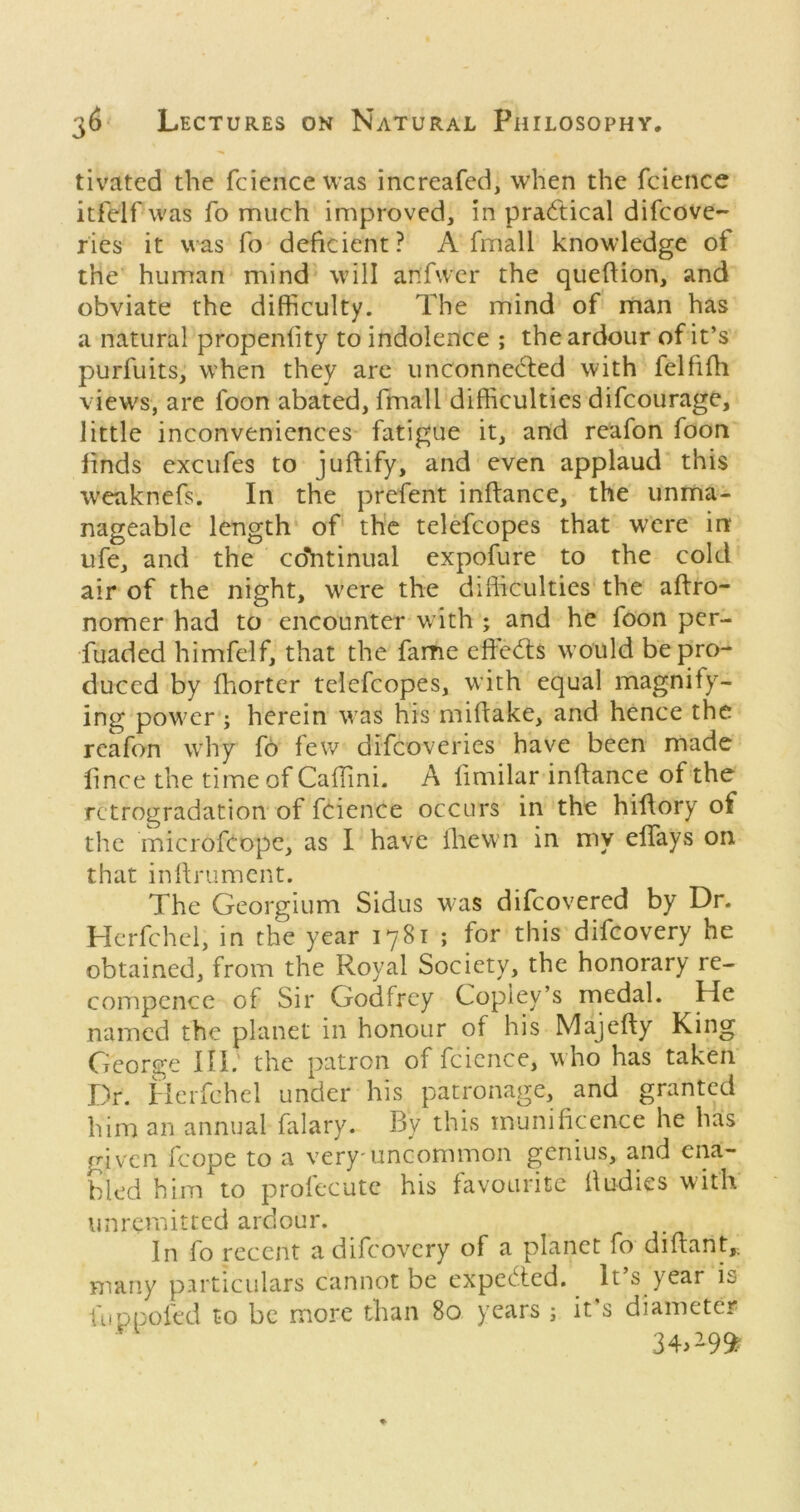 tivated the fciencewas increafed, when the fcience itf'elf was fo much improved, in practical difcove- Ties it was fo deficient? A fmall knowledge of the human mind will anfwcr the queftion, and obviate the difficulty. The mind of man has a natural propenlity to indolence ; the ardour of it’s purfuits, when they arc unconnected with felfifh views, are foon abated, fmall difficulties difcourage, little inconveniences fatigue it, and rcafon foon finds excufes to juftify, and even applaud this weaknefs. In the prefent inftance, the unma- nageable length of the telefcopes that were in ufe, and the co*htinual expofure to the cold air of the night, were the difficulties the aftro- nomer had to encounter with ; and he foon per- fuaded himfelf, that the fame eheCts would be pro- duced by fhorter telefcopes, with equal magnify- ing power ; herein was his miftake, and hence the rcafon why fo few difeoveries have been made iince the time of Caffini. A fimilar inftance of the rctrogradation of fcience occurs in the hiftory of the inicrofeope, as I have Ihewn in my elfays on that inftrument. The Georgium Sidus was difeovered by Dr. Herfchel, in the year 1781 ; for this difeovery he obtained, from the Royal Society, the honorary re- compence of Sir Godfrey Copley’s medal. He named the planet in honour of his Majefty King Cieorge III. the patron of fcience, who has taken Dr. iicrfchel under his patronage, and granted him an annual falary. By this munificence he has given fcope to a very'uncommon genius, and ena- bled him to prolecutc his favourite ftudies with unremitted ardour. In fo recent a difeovery of a planet fo diftant,. many pirticulars cannot be expeefted. It’s year is fuppofed to be more than 80 years ; it's diameter 34.^99^