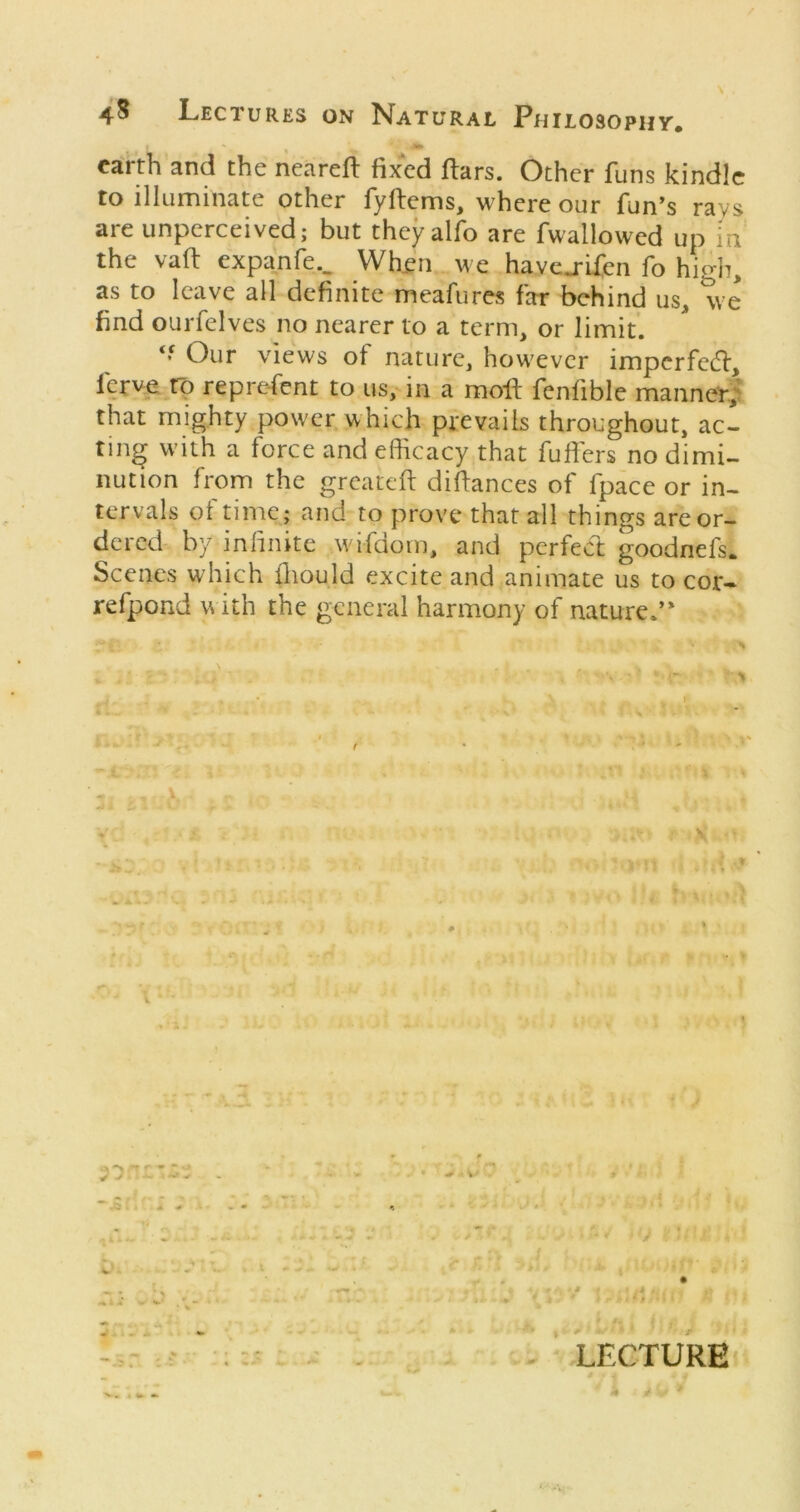 earth and the nearefl fixed ftars. Other funs kindle to illuminate other fyftems, where our fun*s rays are unperceived; but they alfo are fwallowed up m the vafi: expanfe.. When we havej-ifen fo high, as to leave all definite meafures far behind us, we find ourfelves no nearer to a term, or limit. Our views of nature, however imperfeeft, ferve rp reprefent to us, in a moft fenfible manner| that mighty power which prevails throughout, ac- ting with a force and eihcacy that fufiers no dimi- nution from the greateft diftances of fpace or in- tervals ot time; and to prove that all things are or- dered by infinite wifdom, and perfed goodnefs. Scenes which fliould excite and animate us to cor- refpond with the general harmony of nature.’* . - LECTURE