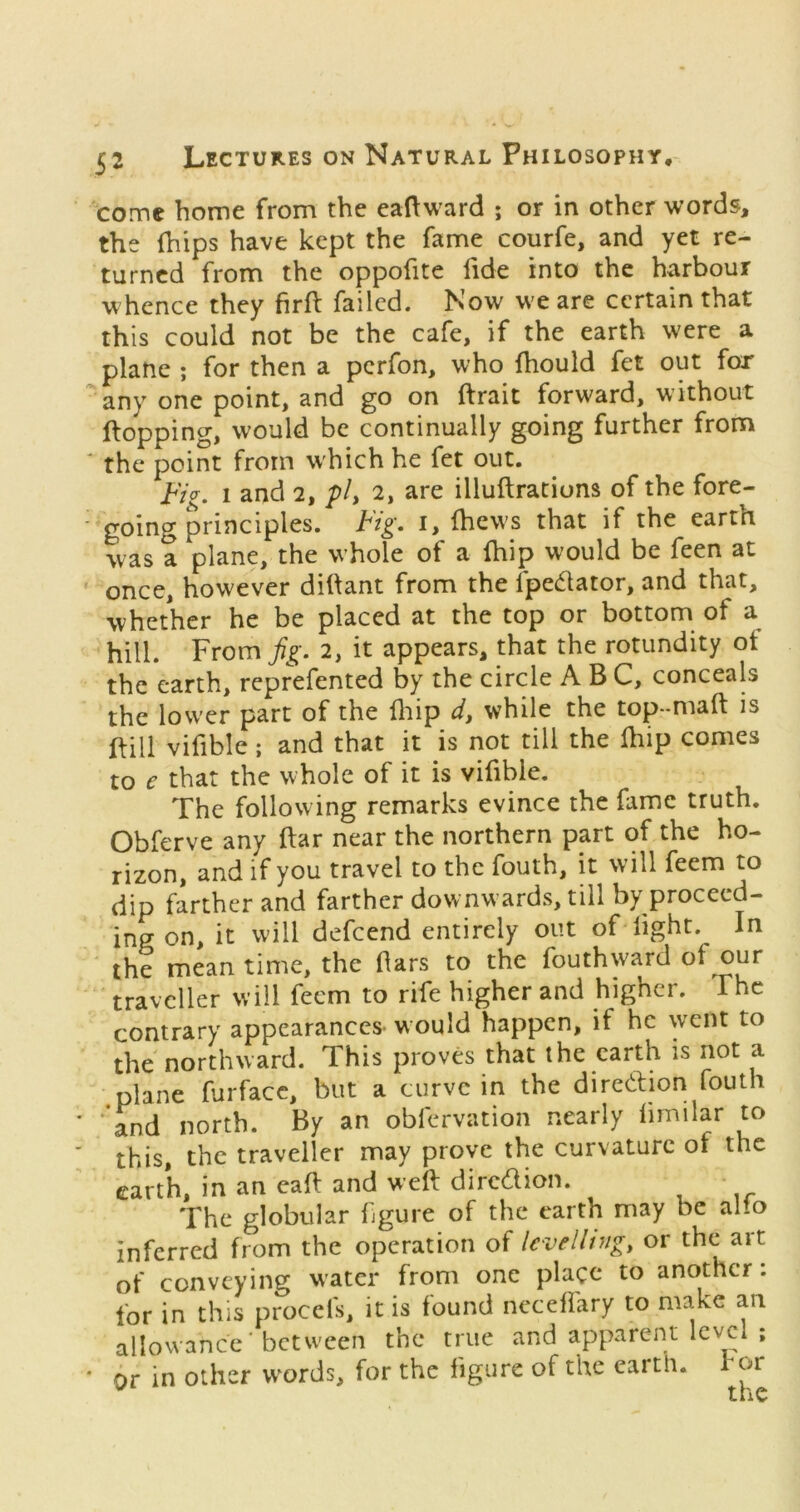 come home from the eaftward ; or in other words, the (hips have kept the fame courfe, and yet re- turned from the oppofite fide into the harbour whence they firft failed. Now w'e are certain that this could not be the cafe, if the earth were a plane ; for then a perfon, who fhould fet out for any one point, and go on ftrait forward, without flopping, would be continually going further from * the point from w'hich he fet out. i'VV. 1 and 2, p/, 2, are illuftrations of the fore- * going principles. Fig. i, fhew's that if the earth was a plane, the whole of a {hip would be feen at ' once, however diftant from the fpedator, and that, whether he be placed at the top or bottom of a hill. From^^^-. 2, it appears, that the rotundity ot the earth, reprefented by the circle ABC, conceals the lower part of the fliip d, while the top-maft is mi vifible; and that it is not till the Ihip comes to e that the whole of it is vifible. The following remarks evince the fame truth. Obferve any ftar near the northern part of the ho- rizon, and if you travel to the fouth, it will feem to dip farther and farther downwards, till by proceed- ing on, it will defeend entirely out of light. In the mean time, the bars to the fouthward traveller will feem to rife higher and higher. The contrary appearances- w ould happen, if he went to the northward. This proves that the earth is not a .plane furfacc, but a curve in the diredion fouth ‘ and north. By an obfervation nearly limilar to this, the traveller may prove the curvature of the earth, in an eafl and well diredion. The globular figure of the earth may be alio inferred from the operation of levelling, or the art of conveying water from one place to another. for in this procefs, it is found neceflary to make an allowance ■ between the true and apparent level ; * or in other words, for the figure of tlte earth, tor