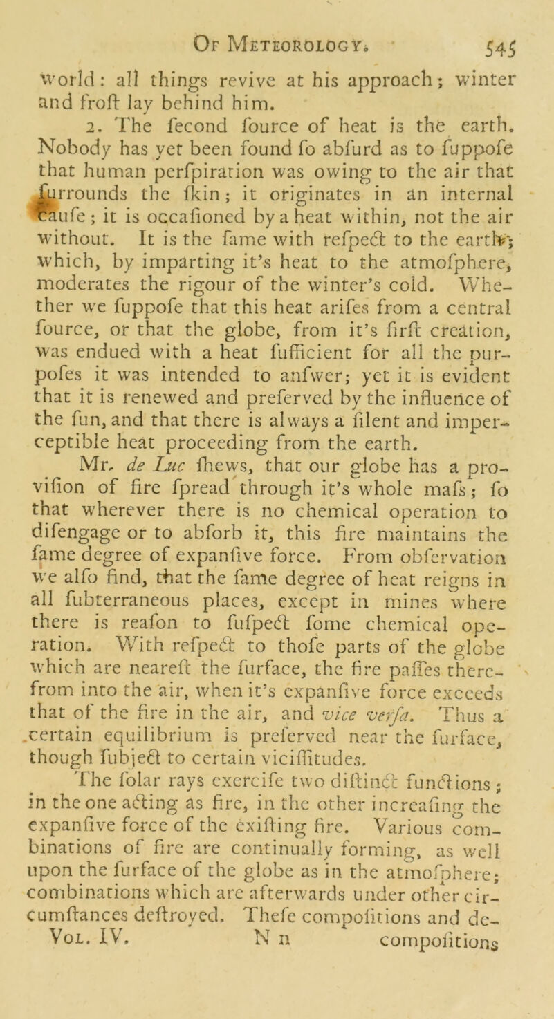 World: all things revive at his approach; winter and froft lay behind him. 2. The fecond fource of heat is the earth. Nobody has yet been found fo abfurd as to fuppofe that human perfpirarion was owing to the air that ^rroLinds the fkin; it originates in an internal *Life; it is oGcafioned by a heat within, not the air without. It is the fame with refpecl to the eartIV; which, by imparting it’s heat to the atmofphcre, moderates the rigour of the winter’s cold. Whe- ther we fuppofe that this heat arifes from a central fource, or that the globe, from it’s firfl creation, was endued with a heat fufficient for all the pur- pofes it was intended to anfwcr; yet it is evident that it is renewed and preferved by the influence of the fun, and that there is always a filent and imper- ceptible heat proceeding from the earth. Mr, de Luc fnews, that our globe has a pro- vifion of fire fpreadthrough it’s whole mafs; fo that wherever there is no chemical operation to difengage or to abforb it, this fire maintains the fame degree of expanfive force. From obfervation we alfo find, that the fame degree of heat reigns in all fubterraneous places, except in mines where there is reafon to fufped: fome chemical ope- ration. With refped to thofe parts of the globe which are neareft the furface, the fire pafles there- from into the air, when it’s expanfive force exceeds that of the fire in the air, and vice verfa. Thus a .certain equilibrium is preferved near the furfacc, though fubie6l to certain viciflitudes. The folar rays exercife two diflindt funcflions; in the one acfl:ing as fire, in the other incrcafincr the expanfive force of the exifling fire. Various com- binations of fire are continually forming, as well upon the furface of the globe as in the atmofphere; combinations w'hich arc afterwards under ofhWcir- cumflances deftroyed. Thefc compolitions and de- VoL. IVh N II compolitions