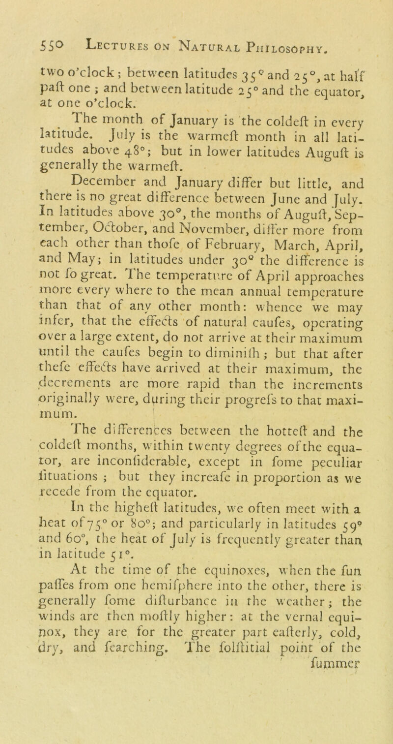 two o’clock; between latitudes 35 and 25°, at half pad: one ; and betw een latitude 25° and the equator, at one o’clock. The month of January is the coldeft in every latitude. July is the warmed: month in all lati- tudes above 48°; but in lower latitudes Auguft is generally the warmed-. December and January differ but little, and there is no great difference between June and July. In latitudes above 30®, the months of Augud:,'Sep- tember, October, and November, dider more from each other than thofe of February, March, April, and May; in latitudes under 30® the difference is not fo great. The temperature of April approaches more every where to the mean annual temperature than that of any other month: whence wc may infer, that the cffed;s ‘of natural caufes, operating over a large extent, do not arrive at their maximum until the caufes begin to diminilh ; but that after thefc effeefts have arrived at their maximum, the decrements arc more rapid than the increments originally w ere, during their progrefs to that maxi- mum. ] The differences between the hotted and the colded months, within twenty degrees of the equa- tor, arc inconddcrable, except in fome peculiar litLiations ; but they increafe in proportion as W’e recede from the equator. In the highed latitudes, w^e often meet with a heat of75°or 80°; and particularly in latitudes 59® and 60°, the heat of July is frequently greater than in latitude 51®. At the time of the equinoxes, w’hen the fun paffes from one hemifphere into the other, there is generally fome didurbance in the weather; the winds are then modly higher: at the vernal equi- nox, they are for the greater part eaderly, cold, dry, and fearching. The folditial point of the fummer
