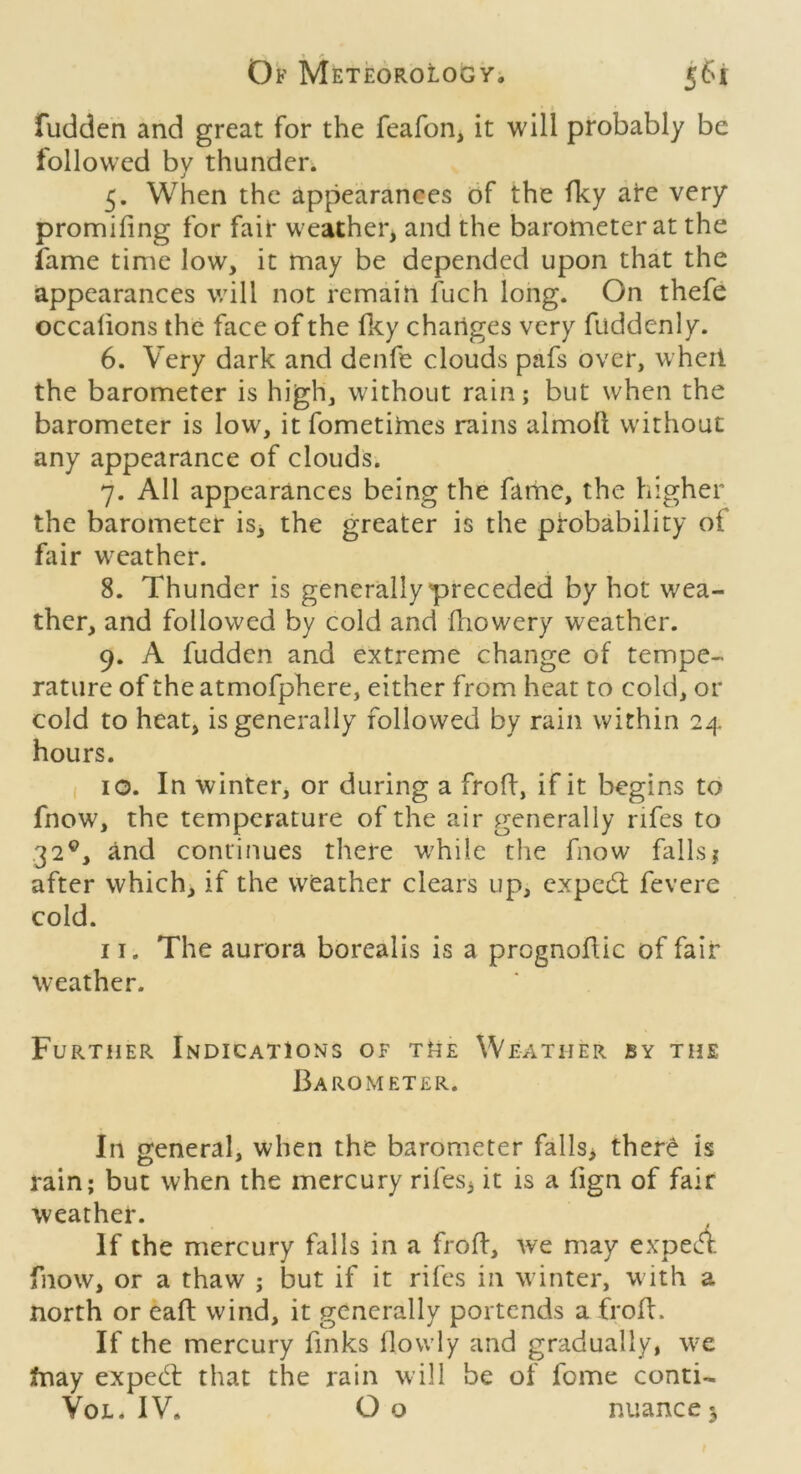 • I fudden and great for the feafon, it will probably be followed by thunden 5. When the appearances of the fky are very promifing for fair weather, and the barometer at the fame time low, it may be depended upon that the appearances will not remain fuch long. On thefe occalions the face of the Hcy changes very fuddenly. 6. Very dark and denfe clouds pafs over, wheii the barometer is high, without rain; but when the barometer is low, it fometimes rains almofi; without any appearance of clouds. 7. All appearances being the fame, the higher the barometer is, the greater is the probability of fair weather. 8. Thunder is generally preceded by hot wea- ther, and followed by cold and ftiowery weather. 9. A fudden and extreme change of tempe- rature of the atmofphere, either from heat to cold, or cold to heat, is generally followed by rain within 24 hours. I 10. In winter, or during a froff, if it begins to fnow, the temperature of the air generally rifes to 32^, and continues there while the fnow falls? after which, if the weather clears up, expedl fevere cold. II. The aurora borealis is a prognofHc of fair weather. Further Indications of tUe Weather by the I3aRO METER. In general, when the barometer falls> there is rain; but when the mercury rifes, it is a fign of fair weather. If the mercury falls in a frofl, we may expeA fnow, or a thaw ; but if it rifes in winter, with a north or eaft wind, it generally portends a froff. If the mercury finks (lowly and gradually, we tnay expecil that the rain will be of feme conti- VoL. IV* O o nuance 3