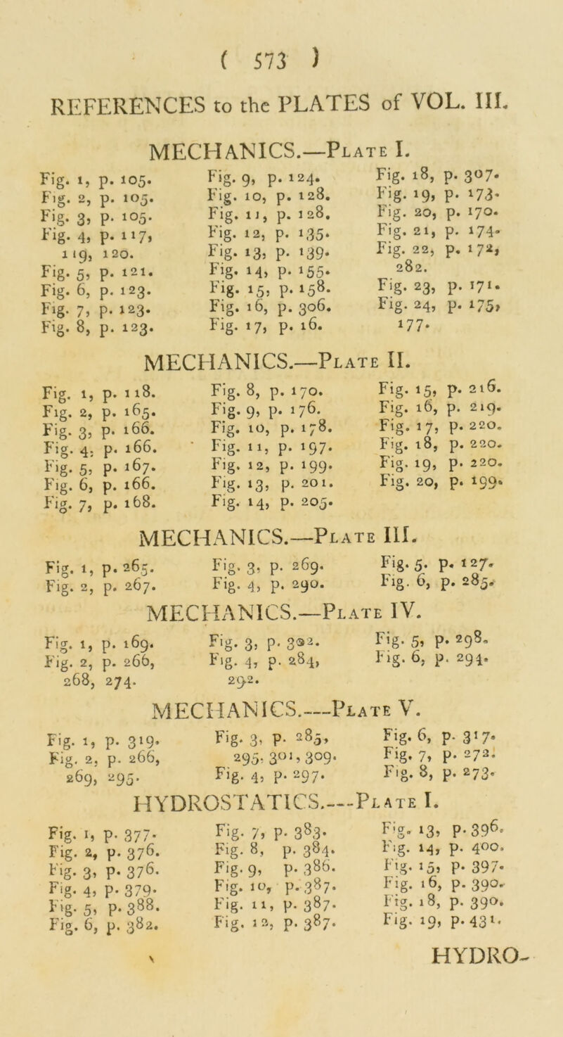 REFERENCES to the PLATES of VOL. III. Fig. t, Fig. 2, 4> 119, Fig. 55 Fig. 6, Fig. 7, Fig. 8, Fig. 1, Fig. 2, Fig. 35 Fig. 4: Fig. 5, Fig. 6, Fig. 75 Fig. 1, Fig. 2, Fi.g. 1, Fig. 2, 268, Fig. 1, Fig, 2, 269, Fig. I, Fig. 2, Fig. 35 Fig. 45 Fig. 55 Fig. 6, MECHANICS.—Plate L p. 105. Fig. 9, p. 124. Fig. 18, p. 3^7- p. 105. Fig. 10, p. 128. Fig. 195 p. 173* p. 105. Fig. ij, p. 1 28, Fig. 20, p. 170. p. 117, Fig. 12, P. 135. Fig. 21, p. 174- 1 20. Fig. 135 p. »39- Fig. 22, p. i7i*> p. 121. Fig. 145 p. 155* 282. p. 123. Fig. 155 p. 15^- Fig. 235 p. 171. p. 123. Fig. 16, p. 3<^6‘ Fig. 24, p. p. 123. Fig. 175 p, 16. 177. MECHANICS.—Plate II. p. 118. Fig. 8, p. 170. Fig. 15, p. 216. p. 165. Fig. 95 P* 176. Fig. i6, p. 219. p. 166. Fig. 10, p. 178, Fig. 1 7, p. 220. p. 166. • Fig. 11, p. 197. Fig. 18, p. 220. p. 167. Fig. 12, p. 199. Fig. 19, p. 220. p. 166. Fig. 135 p. 201. Fig. 20, p. 199. p, 168. Fig. 14, p. 205. MECHANICS.—Plate III. p.265. Fig. 3, p. 269. Fig. 5. p. 127. p. 267. Fig. 4) p. 290. Fig. 6, p. 285.^ MECHANICS.—Plate IV. p. 169. Fig. 35 P‘ 3®2. Fig. 55 p. 298, p. 266, Fig. 4, p. 284, Fig. 6, p. 294. 274. 292. MECHANICS.—Plate V. p. 319. Fig. 3’ P- Fig. 6, p. 3^7* p. 266, 295. 3^^^309‘ Fig. 7» p. 272. 295. Fig. 45 p. 297* Fig. 8, p. 273. HYDROSTATICS.—Plate I. p. 377* Fig. 7, p. 383. p. 376. Fig. 8, p. 384. p. 376. Fig. 9, p. 38^. p. 379. Fig. 10, p. 387. p. 388. Fig. 11, p. 387. p. 382. Fig. la, p. 387. Fig. 135 P'39^* Fig. 14, p. 400. I ig. 105 p. 39/• Fig. 16, p. 390. Fig. 18, p. 390, Fig. x9, p. 431. HYDRO-^