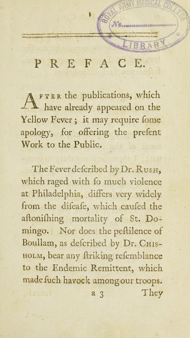 PREFACE. FTER the publications, which have already appeared on the Yellow Fever ; it may require fome apology, for offering the prefent Work to the Public. The Fever defcribed by Dr. Rush, which raged with fo much violence at- Philadelphia, differs very, widely from the difeafe, which caufed the aftonifliing mortality of St. Do- mingo. Nor does the peftilence of Boullam, as defcribed by Dr. Chis- holm, bear any ftriking refemblance to the Endemic Pvcmittent, which madefuch havock among our troops.