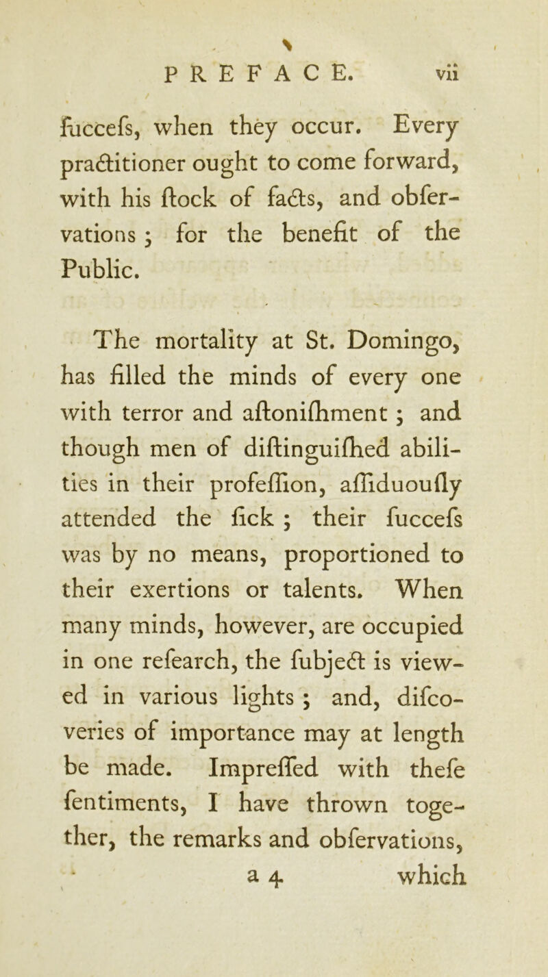 % PREFACE. vil lliccefs, when they occur. Every practitioner ought to come forward, with his ftock of faCts, and obfer- vations ; for the benefit of the Public. The mortality at St. Domingo, has filled the minds of every one with terror and aftonifliment; and though men of diftinguiflied abili- ties in their profeffion, afliduoufly attended the fick ; their fuccefs was by no means, proportioned to their exertions or talents. When many minds, however, are occupied in one refearch, the fubjeCl is view- ed in various lights; and, difco- veries of importance may at length be made. Impreffed with thefe fentiments, I have thrown toge- ther, the remarks and obfervations, a 4 which