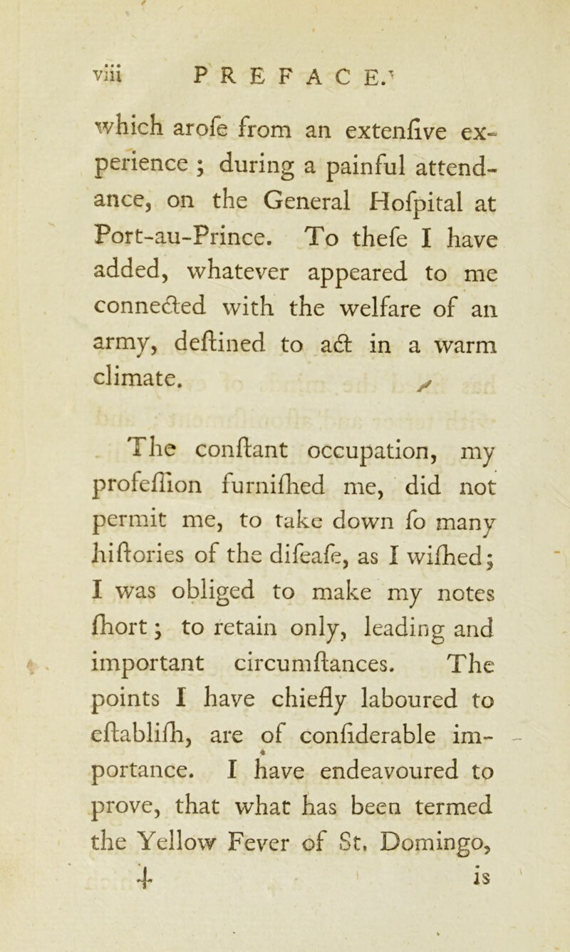 • • • which arofe from an extenfive ex- perience ; during a painful attend- ancCj on the General Holpital at Port-au-Prince. To thefe I have added, whatever appeared to me connefled with the welfare of an army, deftined to ad: in a warm climate. y. . The conftant occupation, my profeflion furnifhed me, did not permit me, to take down fo many hi dories of the difeafe, as I wifhed; I was obliged to make my notes fhort; to retain only, leading and important circumftances. The points I have chiefly laboured to eftablifh, are of conflderable im- - portance. I have endeavoured to prove, that what has been termed the Yellow Fever of St, Domingo, + is