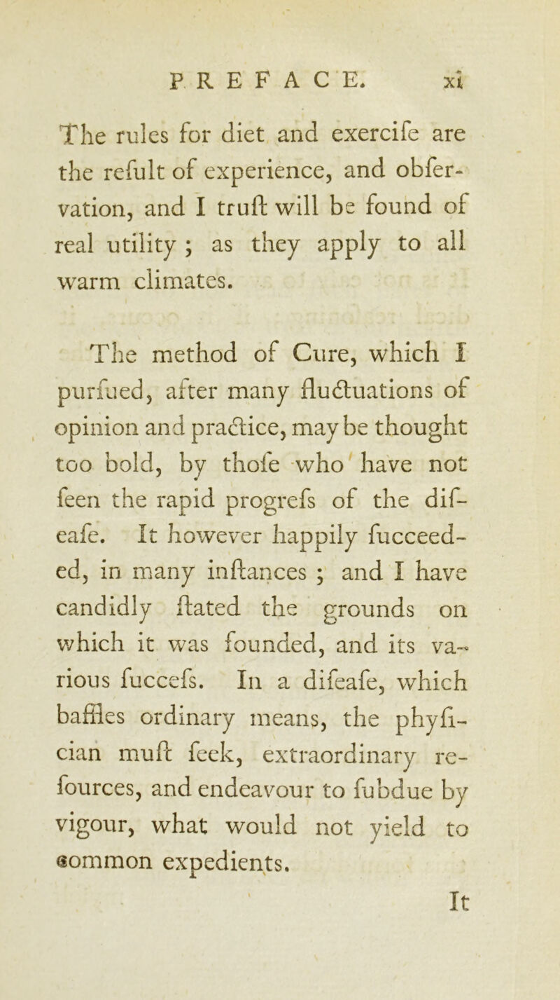 The rules for diet and exercife are the refult of experience, and obfer- vation, and I truft will be found of real utility ; as they apply to all warm climates. The method of Cure, which I purfued, after many fludluations of opinion and pradlice, maybe thought too bold, by thofe who'have not feen the rapid progrefs of the dif- eafe. It however happily fucceed- ed, in many inftances ; and I have candidly ftated the grounds on v/hich it was founded, and its va- rious fuccefs. In a difeafe, which baffles ordinary means, the phyff- cian muff; feck, extraordinary re- fources, and endeavour to fubdue by vigour, what would not yield to sommon expedients. It