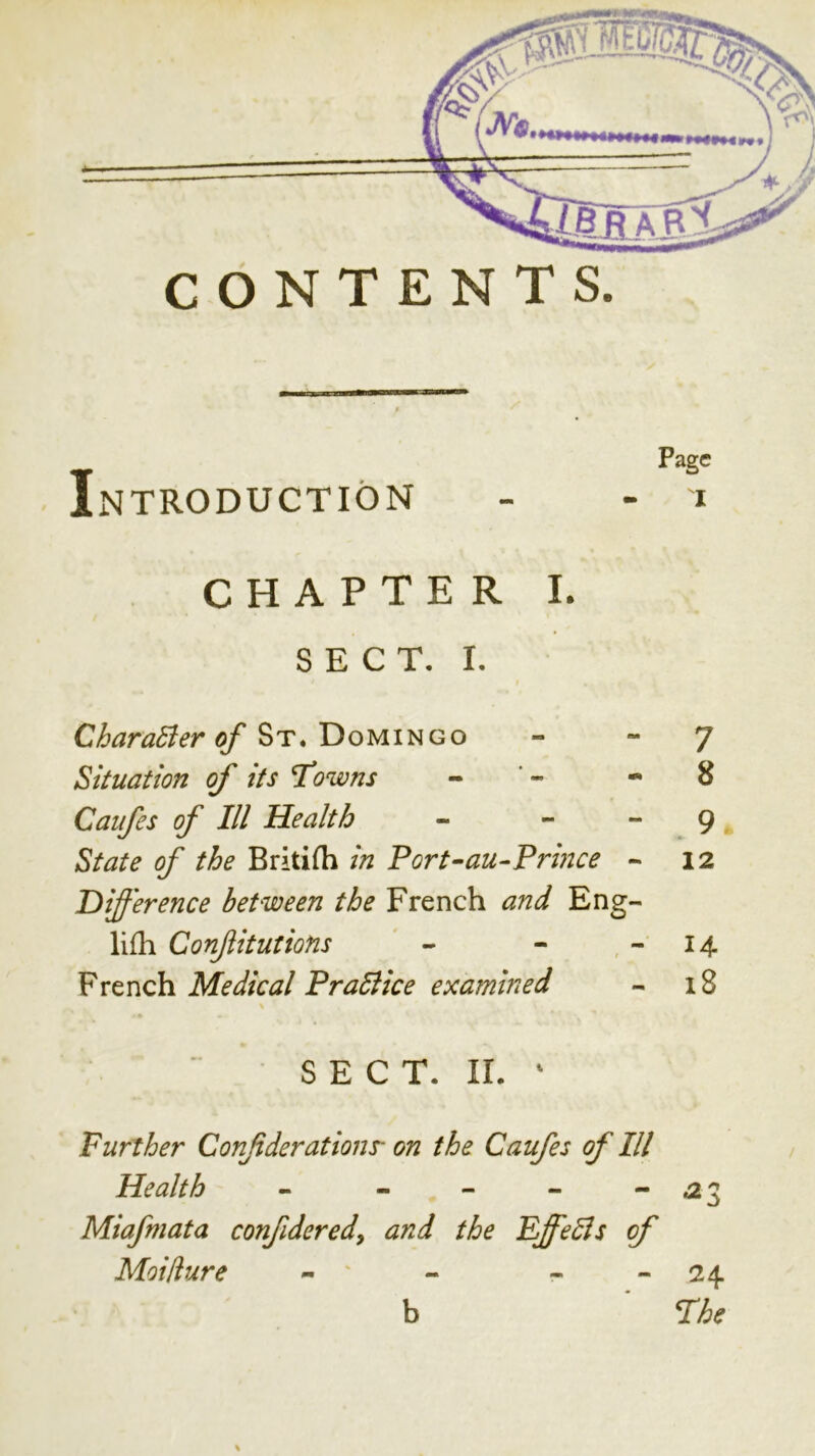 CONTENTS Page INTRODUCTION - - i CHAPTER I. SECT. I. CharaBer of - “7 Situation of its T^owns - ' - 8 Caufes of III Health - - “ , 9 * State of the Britifh in Port-au-Prmce - 12 Difference between the French and Eng- lifh Confitutions ' - - , - 14. French Medical PraBice examined - i8 » S E C T. II. ' Further Conf derations- on the Caufes of III Health - - - - *23 Miafmata confideredy and the EffeBs of Moiliure - ' - - - 24 b Fhe