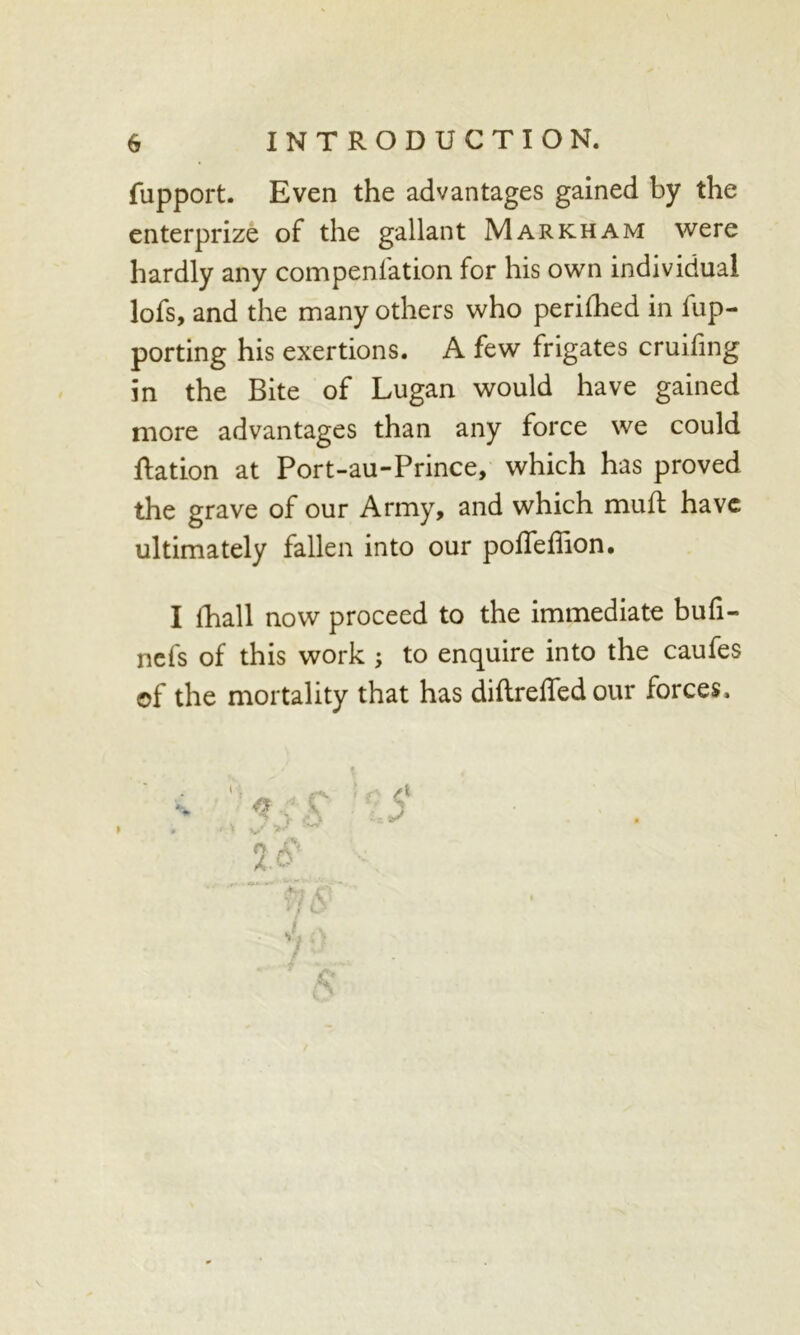 fupport. Even the advantages gained by the enterprize of the gallant Markham were hardly any compenlation for his own individual lofs, and the many others who perilhed in fup- porting his exertions. A few frigates cruihng in the Bite of Lugan would have gained more advantages than any force we could Nation at Port-au-Prince, which has proved the grave of our Army, and which muft have ultimately fallen into our poffeffion. I fhall now proceed to the immediate bufi- nefs of this work ; to enquire into the caufes of the mortality that has diflrelTed our forces.