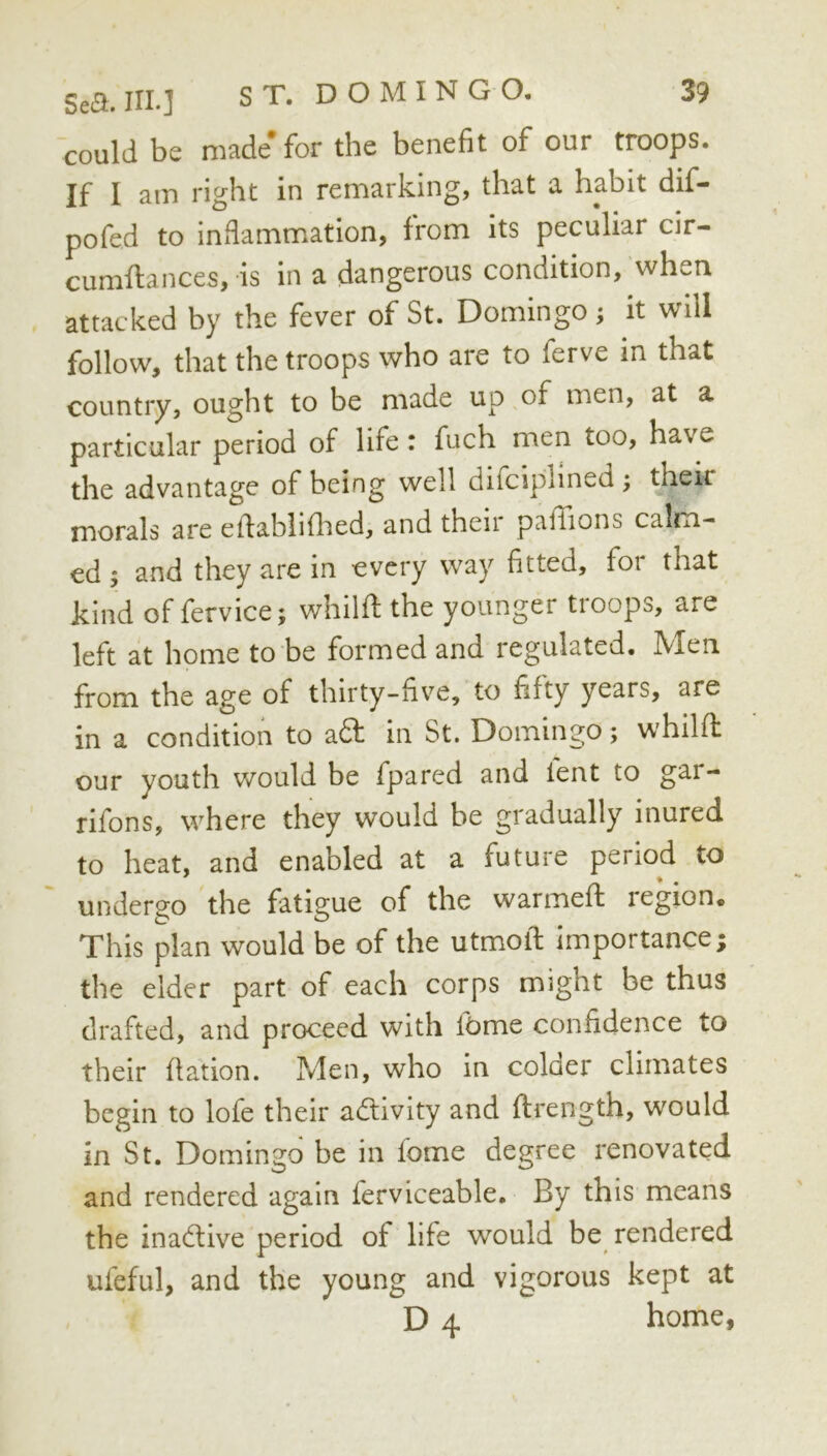 could be made* for the benefit of our troops. If I am right in remarking, that a habit dif- pofed to inflammation, from its peculiar cir- cumftances, is in a dangerous condition, when attacked by the fever of St. Domingo; it will follow, that the troops who are to ferve in that country, ought to be made up of men, at a particular period of life: fuch men too, have the advantage of being well difciplined ; their morals are efiablifhed, and then pafiions calm- ed ; and they are in every way fitted, for that kind of fervice 5 whilff the younger tioops, are left at home to be formed and regulated. Men from the age of thirty-five, to fifty years, are in a condition to a6l in St. Domingo; whilfi: our youth would be fpared and lent to gar- rifons, where they would be gradually inured to heat, and enabled at a future period to undergo the fatigue of the warmeft legion. This plan would be of the utmofi: importance; the elder part of each corps might be thus drafted, and proceed with lOrne confidence to their fiation. Men, who in colder climates begin to lofe their activity and ftrength, would in St. Domingo be in fome degree renovated and rendered again ferviceable. By this means the inadlive period of life would be rendered ufeful, and the young and vigorous kept at D 4 home,