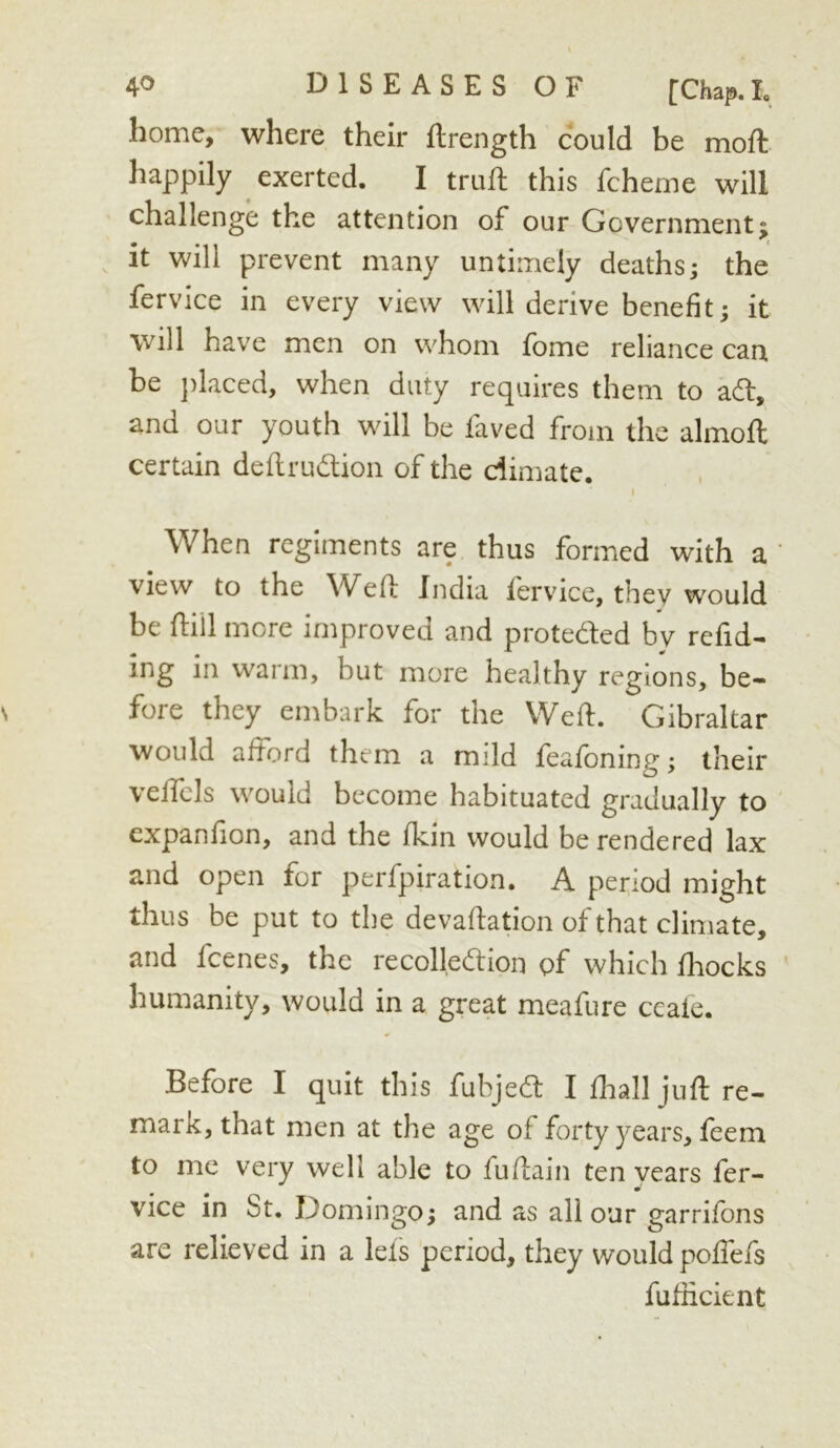 home, where their flrength could be mofi: happily exerted. I trufl this fcheme will challenge the attention of our Government; it will prevent many untimely deaths; the fervice in every view will derive benefit; it will have men on whom fome reliance can be })laced, when duty requires them to ad, and our youth will be faved from the almoft certain deflrudion of the dimate. I When regiments are thus formed with a ‘ view to the Wefi; India fervice, they would be fliil more improved and proteded bv redd- ing in warm, but more healthy regions, be- fore they embark for the Weft. Gibraltar would aftord them a mild feafoning; their veifcls would become habituated gradually to cxpanfion, and the fkin would be rendered lax and open for perfpiration. A period might thus be put to the devaftation of that climate, and feenes, the recolledion of which Ihocks ' humanity, would in a great meafure ccaie. Before I quit this fubjed I ftiall juft re- mark, that men at the age of forty years, feem to me very well able to fuftain ten vears fer- m vice in St. Domingo; and as all our garrifons are relieved in a lets period, they would poftefs fufiicient