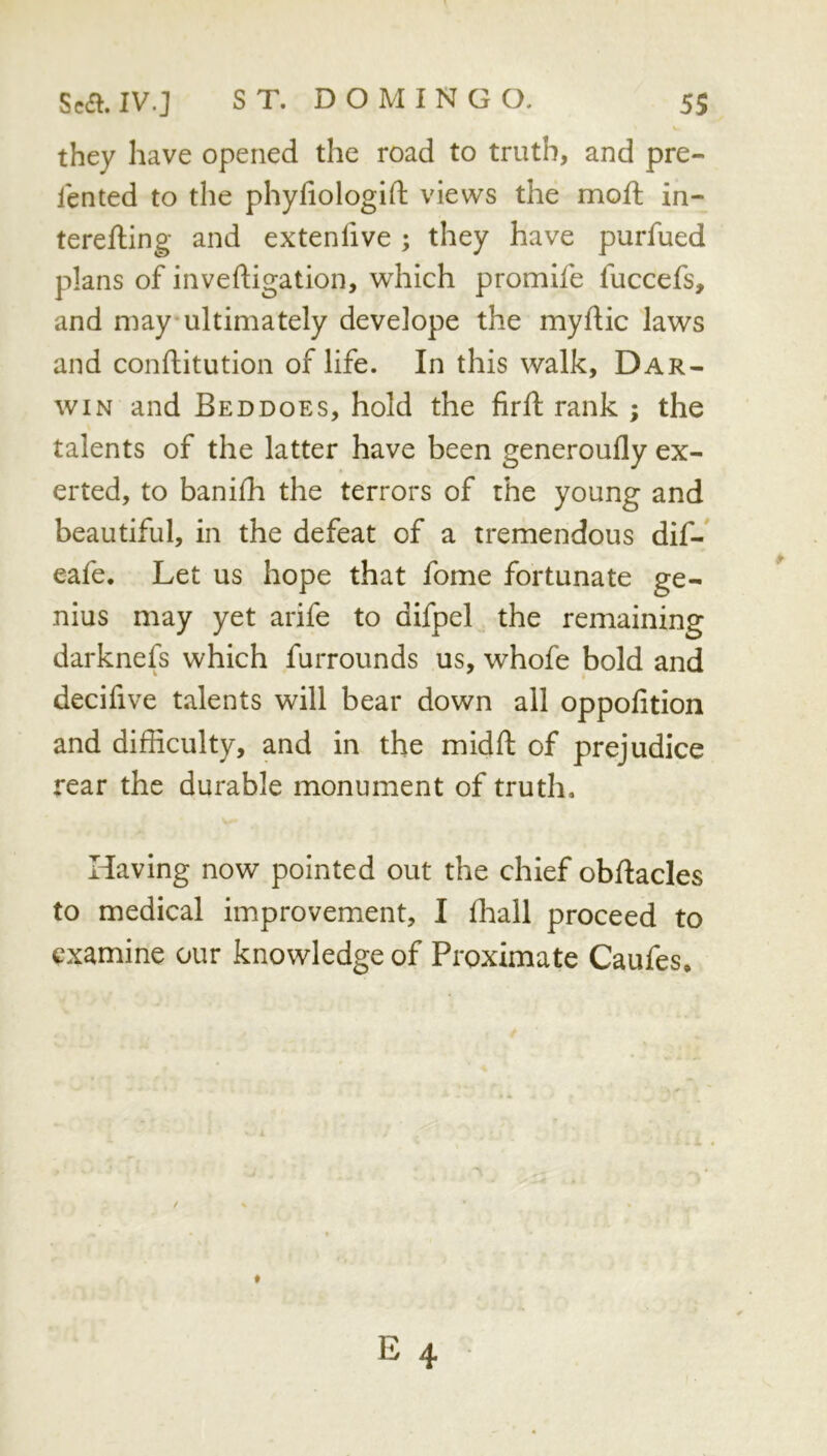 they have opened the road to truth, and pre- lented to the phydologid views the moft in- tereffcing and extenlive ; they have purfued plans of invedigation, which promife fuccefs, and may ultimately develope the mydic laws and conditution of life. In this walk, Dar- win and Beddoes, hold the fird rank ; the talents of the latter have been generoufly ex- erted, to banidi the terrors of the young and beautiful, in the defeat of a tremendous dif- eafe. Let us hope that fome fortunate ge- nius may yet arife to difpel the remaining darknefs which furrounds us, whofe bold and decifive talents will bear down all oppodtion and didiculty, and in the midd of prejudice rear the durable monument of truth. Having now pointed out the chief obdacles to medical improvement, I diall proceed to examine our knowledge of Proximate Caufes,