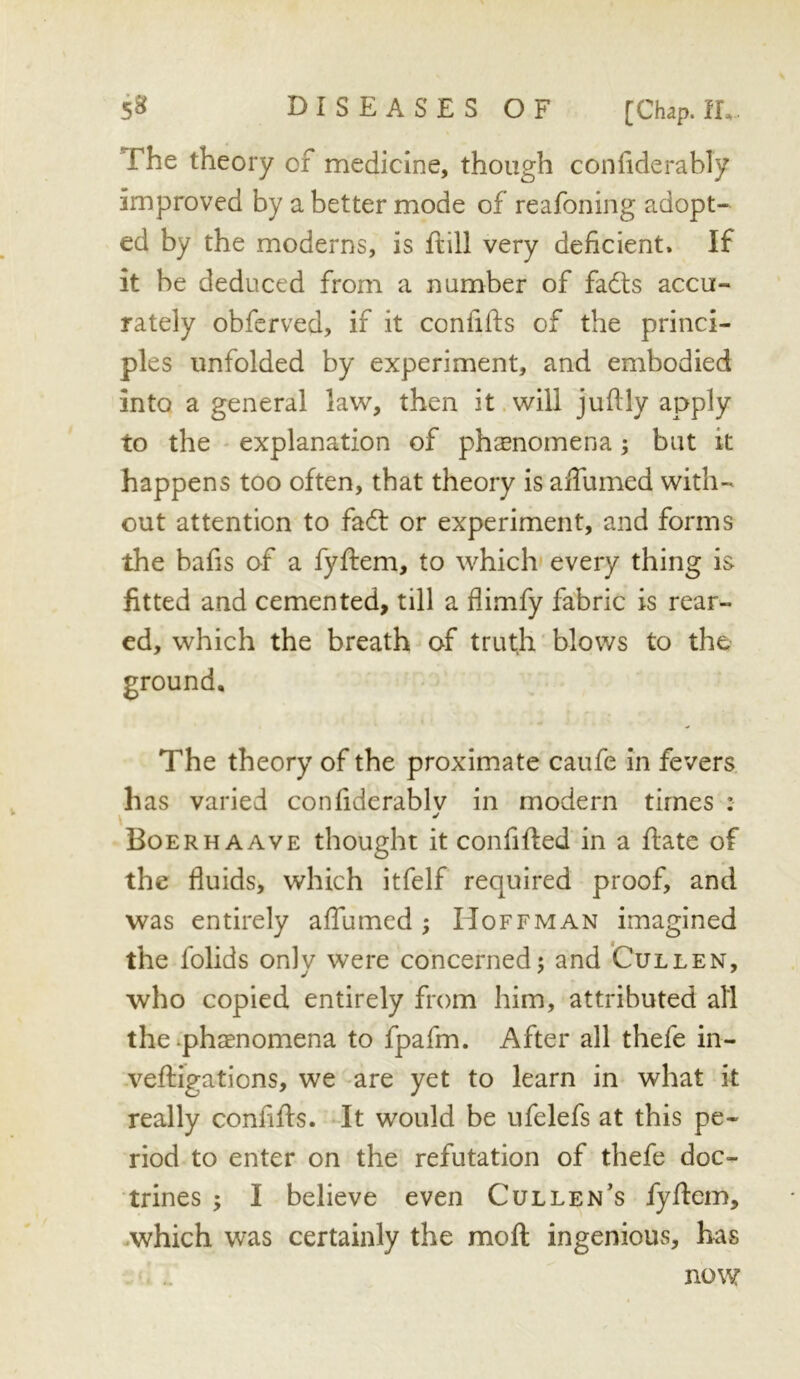 The theory of medicine, though confiderably improved by abetter mode of reafoning adopt- ed by the moderns, is ftill very deficient. If it be deduced from a number of fadls accu- rately obferved, if it confifts of the princi- ples unfolded by experiment, and embodied into a general law, then it.will juftly apply to the ' explanation of ph^enomena; but k happens too often, that theory is affumed with- out attention to fadt or experiment, and forms the bafis of a fyftem, to which* every thing is fitted and cemented, till a flimfy fabric is rear- ed, which the breath of truth blows to the % The theory of the proximate caufe in fevers has varied confiderablv in modern times : Boerhaave thought it confifted in a flate of the fluids, which itfelf required proof, and was entirely affumed ; Hoffman imagined the folids only were concernedj and Cullen, who copied entirely from him, attributed all the‘phaenomena to fpafm. After all thefe in- veffigations, we are yet to learn in what it really confifts. It would be ufelefs at this pe- riod to enter on the refutation of thefe doc- trines ; I believe even Cullen’s fyflem, which was certainly the mofl; ingenious, has now