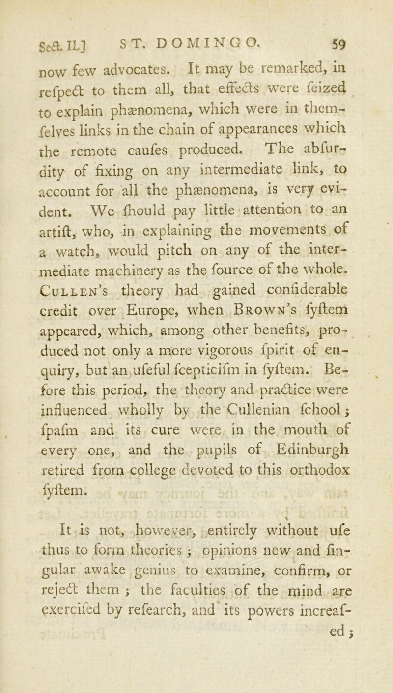 now few advocates. It may be remarked, in refpedl to them all, that effects were feized to explain phaenomena, which were in them- felves links in the chain of appearances which the remote caufes produced. The abfur- dity of fixing on any intermediate link, to account for all the phasnomena, is very evi- dent. We fliould pay little attention to an artift, who, in explaining the movements of a watch, would pitch on any of the inter- mediate machinery as the fource of the whole. Cullen’s theory had gained confiderable credit over Europe, when Brown’s fyflem appeared, which, among other benefits, pro- duced not only a more vigorous fpirit of en- quiry, but'an ufeful fcepticifm in fyflem. Be- fore this period, the theory and practice were influenced wholly by the Cullenian fchool; fpafm and its cure were in the mouth of every one, and the pupils of Edinburgh retired from college devoted to this orthodox fyflem. V It is not, however, entirely without ufe thus to form theoriesopinions new and An- gular awake genius to examine, confirm, or rejedl them ; the faculties of the mind are exercifed by refearch, and its powers increaf- ed;