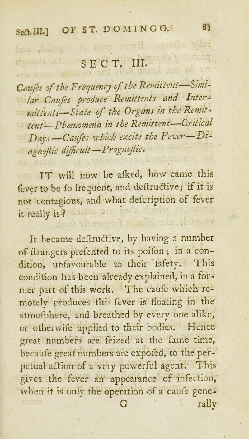 8*1 SECT. III. Cm{fes of the Frequency of the Re^nlttent—Simi- lar Caufes produce Remittents and Inter mittents—State of the Organs in the Remit- —Fhcenomena in the Remittent—Critical JJays—Caifes which excite the Fever—D/- agnofic difficult--Prognofic, IT will now be alked, how came this fever to be fo frequent, and deftrudive; if it is not contagious, and what defcription of fever it really is*? It became deilrudive, by having a number of Grangers prefented to its poifon; in a con- dition, unfavourable to their fafety. This condition has been already explained, in a for- mer part of this work. The caufe which re- motely produces this fever is floating in the atmofphere, and breathed by every one alike, or othervv^ife applied to their bodies. Hence great numbers are feized at^ the fame time, becaufe greaf numbers are expofed, to the per- petual adion of a very powerful agent. This gives the fever an appearance of infedion, when it is only the operation of a caufe gene- G ' fally