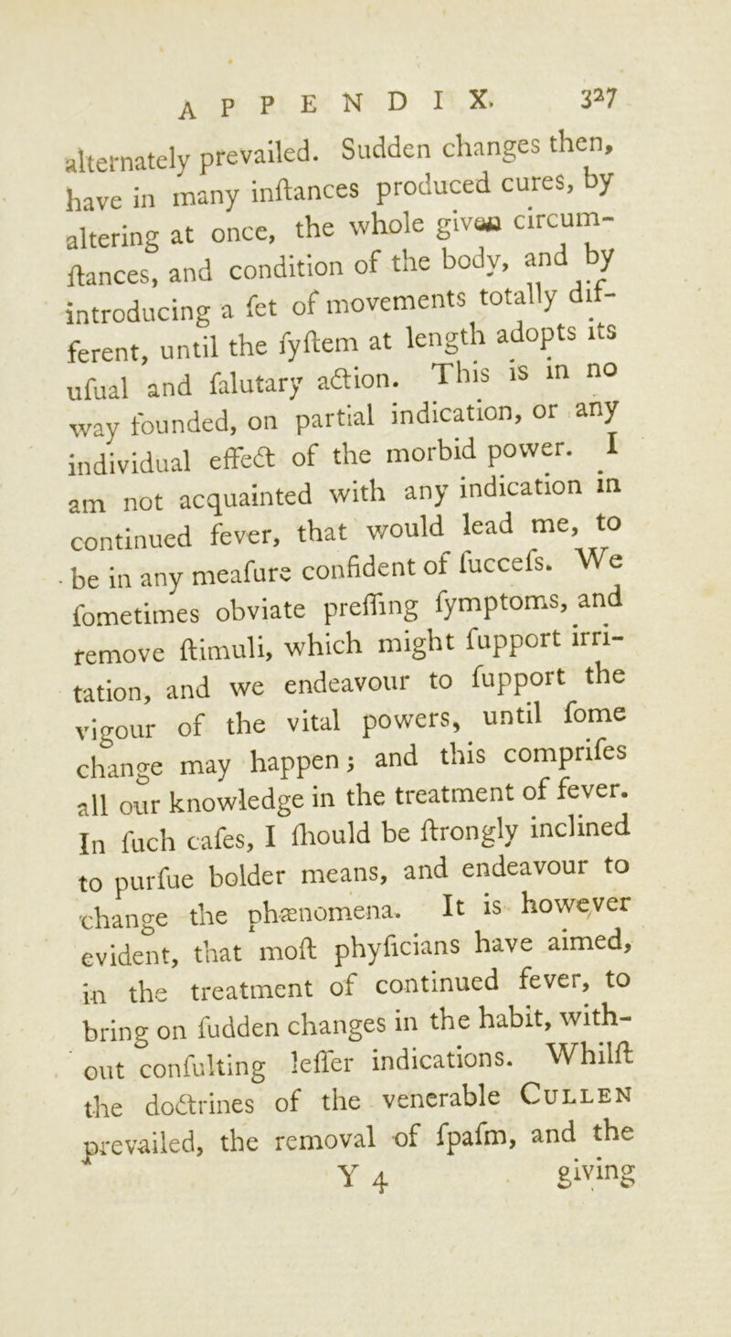 ahei-natclv prevailed. Sudden changes then, irn. .»»y altering at once, the whole givw “rcum- ilances, and condition of the body, and by introducing a fet of movements totally dif- ferent, until the fyftem at length adopts its ufual and falutary adion. This is in no way founded, on partial indication, or any individual effed of the morbid povvw. _1 am not acquainted with any indication in continued fever, that would^ lead me to ■ be in any meafure confident of fuccefs. We fometimes obviate preifing fymptoms, and remove ftimuli, which might fupport irri- tation, and we endeavour to fupport the vigour of the vital powers, until fome change may happen; and this comprifes all our knowledge in the treatment of fever. In fuch cafes, I fiwuld be ftrongly inclined to purfue bolder means, and endeavour to •change the phaenomena. It is howqver evident, that moft phyficians have aimed, in the treatment of continued fever, to bring on hidden ehanges in the habit, with- out confulting lefler indications. Whilft the dodrines of the venerable Cullen ju'evailed, the removal of fpafm, and the Y 4 giving