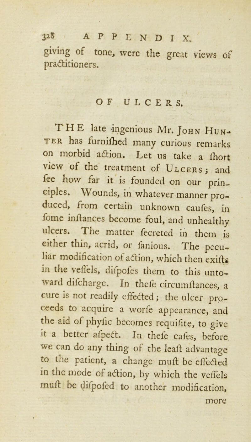 giving of tone, were the great views of pradlitioners. OF ULCERS. THE late ingenious Mr. John Hun- ter has furnifhed many curious remarks on morbid adion. Let us take a Ihort view of the treatment of Ulcers ; and fee how far it is founded on our prin- ciples. Wounds, in whatever manner pro- duced, from certain unknown caufes, in fome inilances become foul, and unhealthy ulcers. The matter fecreted in them is either thin, acrid, or fanioiis. The pecu- liar modification ol adlion, which then exifls in the vefiels, difpofes them to this unto- ward difcharge. In thefe circumfiances, a cure is not readily efifedled; the ulcer pro- ceeds to acquire a worfe appearance, and the aid of phyfic becomes requisite, to give it a better alpedt. In thele cafes, before, we can do any thing of the leafi advantage to the patient, a change mufl be effeded in the mode of acflion, by which the velTels mufl be difpofed to another modification. more