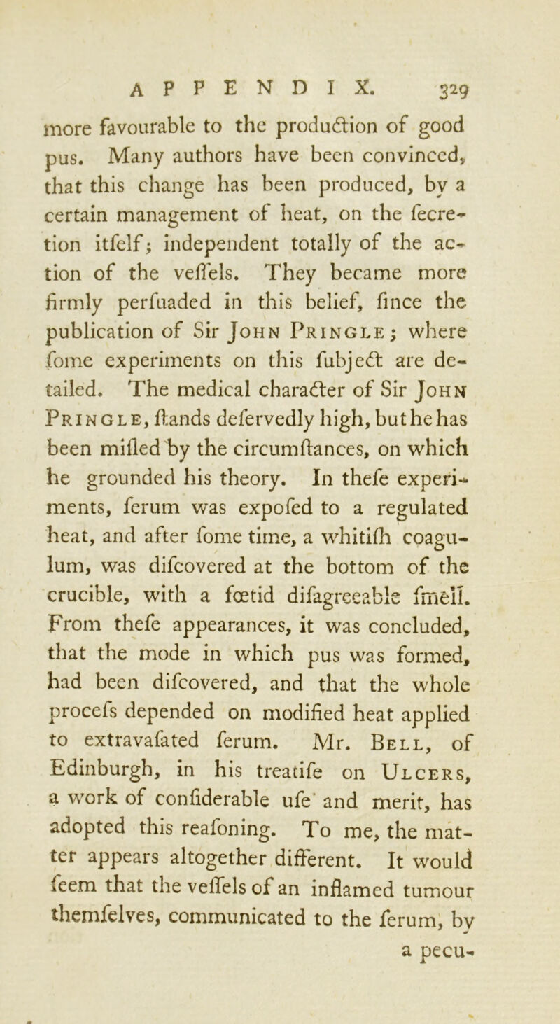 more favourable to the produdion of good pus. Many authors have been convinced, that this change has been produced, by a certain management of heat, on the fecre- tion itfelf; independent totally of the ac- tion of the veflels. They became more firmly perfuaded in this belief, fince the publication of Sir John Pringle; where fome experiments on this fubjedt are de- tailed. The medical charadler of Sir John Pringle, flands defervedly high, but he has been mifled by the circumfiances, on which he grounded his theory. In thefe experi- ments, ferum was expofed to a regulated heat, and after fome time, a whitifh coagu- lum, was difcovered at the bottom of the crucible, with a foetid difagreeabls fmeil. From thefe appearances, it was concluded, that the mode in which pus was formed, had been difcovered, and that the whole procefs depended on modified heat applied to extravafated ferum. Mr. Bell, of Edinburgh, in his treatife on Ulcers, a work of confiderable ufe' and merit, has adopted this reafoning. To me, the mat- ter appears altogether different. It would feem that the veffels of an inflamed tumour themfelves, communicated to the ferum; bv a pecu-