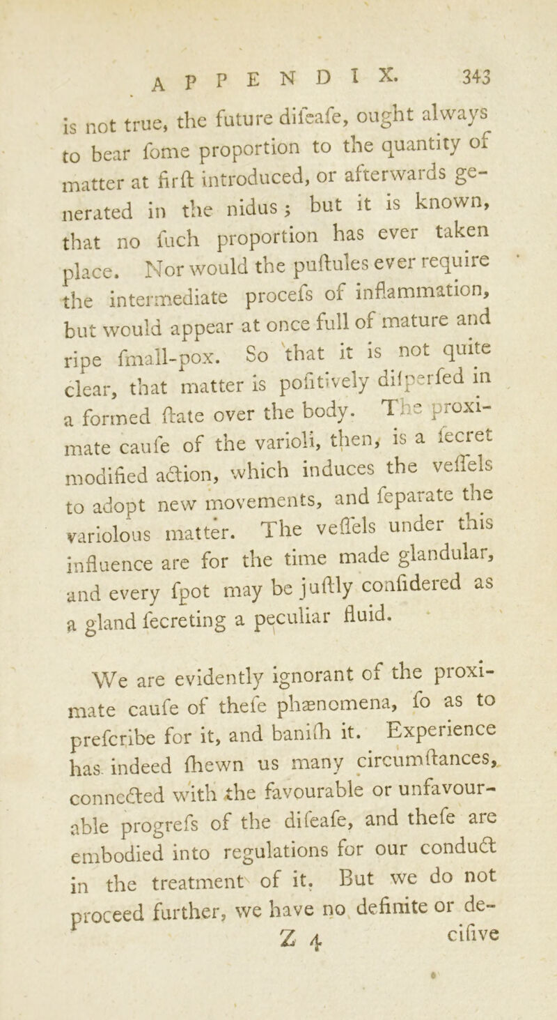 is not true, the future difcafe, ought always to bear fome proportion to the quantity of matter at firft introduced, or afterwards ge- nerated in the nidus j but it is known, that no fuch proportion has ever taken place. Nor would the puftules ever require the intermediate procefs of inflammation, but would appear at once full of mature and ripe fmall-pox. So that it is not quite clear, that matter is pofitively difperfed in a formed ftate over the body. The proxi- mate caufe of the varioli, then, is a fecret modified adion, which induces the veflels to adopt new movements, and feparate the variolous matter. The vefl'els under this influence are for the time made glandular, and every fpot may be juftly confidered as a gland fecreting a peculiar fluid. We are evidently Ignorant of the proxi- mate caufe of thefe phtenomena, fo as to prefcribe for it, and banifli it. Experience has indeed fhewn us many pircumftances, conncded with the favourable or unfavour- able progrefs of the difeafe, and thefe are embodied into regulations for our condud in the treatment of it, But we do not proceed further, we have no, definite or de- Z 4 clfive