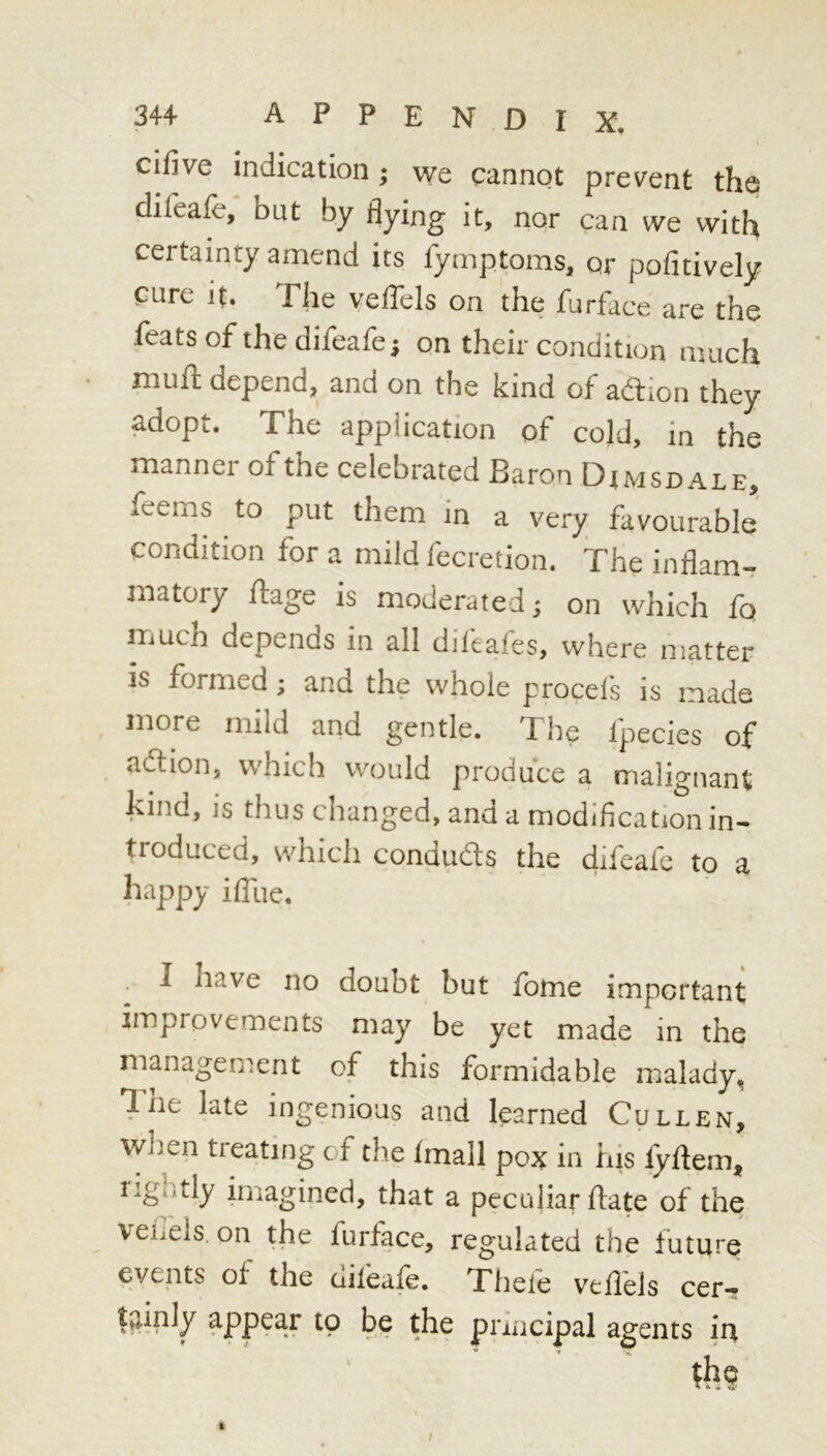 cifive indication; we cannot prevent the diieafe, but by flying it, nor can we with certainty amend its fymptoms, or pofitively cure it. The veflels on the furface are the feats of the difeafe; on their condition much mufl: depend, and on the kind of adtion they adopt. The application of cold, in the manner of the celebrated Baron Dimsdale, feems to put them in a very favourable' condition for a mild fecretion. The inflam- matory fliage is moderated; on which fq much depends in all difeafes, where matter is formed; and the whole procels is made more mild and gentle. The fpecies of adlion, which would produce a malignant kind, is thus changed, and a modlflcation in- troduced, which condudls the difeafc to a happy ifliie. I have no doubt but fome important improvements may be yet made in the management of this formidable malady, 7iie late ingenious and learned Cullen, wlien treating of the imall pox in his fyftem, rightly imagined, that a peculiar ftate of the veiiels on the furface, regulated the future events of the difeafe. Thefe veflbls cetT Itirply appear to be the pruicipal agents in