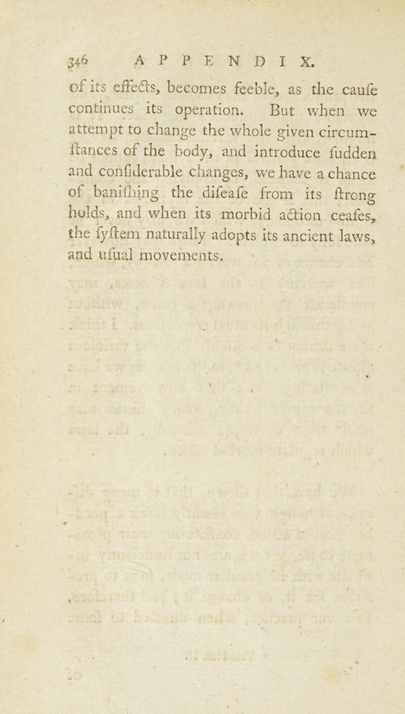 of its effedls, becomes feeble, as the caufe continues its operation. But when we attempt to change the whole given circum- Ibances of the body, and introduce fuddeii and confiderable changes, we have a chance of banhhing the difeafe from its ifrong holds, and when its morbid aftion ceafes, the fyflem naturally adopts its ancient laws, and Lifual movements.