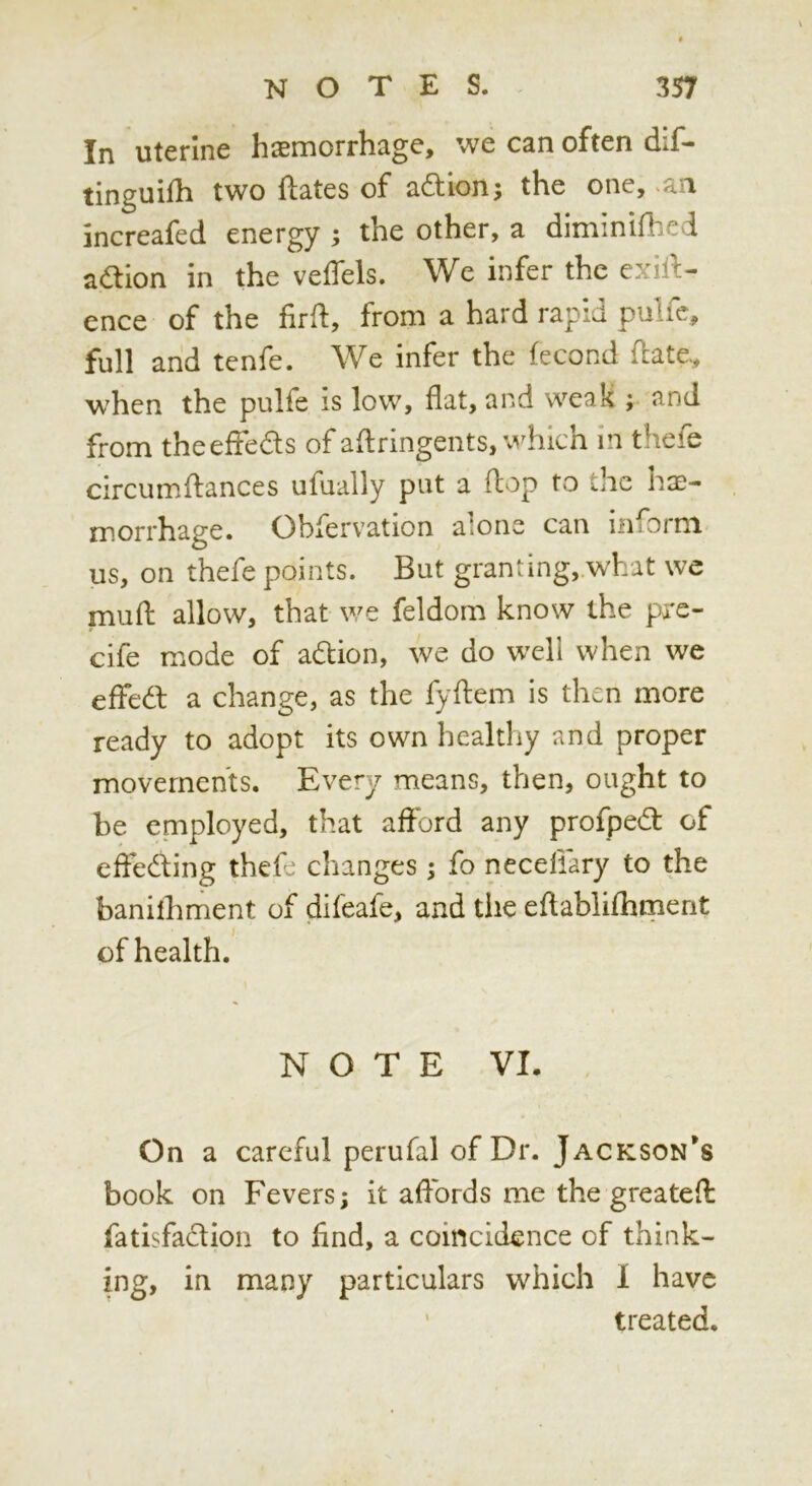 In uterine haemorrhage, we can often dif- tinguifh two ftates of adion; the one, .an increafed energy ; the other, a diminifhed action in the veffels. We infer the exill- ence of the firft, from a hard rapid pulfc, full and tenfe. We infer the fecond fl:ate, when the pulfe is low, flat, and weak ; and from theefleds of aflringents, which In thefe circumffances ufually put a flop to the hae- morrhage. Obfervation alone can inform us, on thefe points. But granting,.what wc muft allow, that we feldom know the pxe- cife mode of adion, we do well when we efFedl a change, as the fyflem is then more ready to adopt its own healthy and proper movements. Every means, then, ought to be employed, that afford any profped of effeding thefe changes ; fo neceliary to the banilhment of difeafe, and tiie eflabliflimerit of health. NOTE VI. On a careful perufal of Dr. Jackson’s book on Fevers; it affords me the greatefl: fatisfadion to find, a coincidence of think- ing, in many particulars which 1 have ' treated.