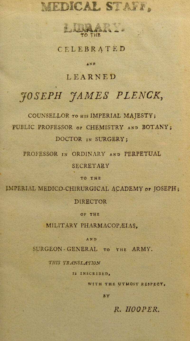 LEARNED ' JOSEPH JAMES'PLENCK, COUNSELLOR to his IMPERIAL MAJESTY; PUBLIC PROFESSOR or CHEMISTRY ahd BOTANY DOCTOR IN SURGERY; PROFESSOR IN ORDINARY and PERPETUAE SECRETARY TO THE JMPERIAL MEDICO-CHIRURGIGAE 4.CADEMY of JOSEPH DIRECTOR OF THE MILITARY PHARMACOP^IAS, » AND SURGEON-GENERAL to' the ARMY. rms 7R^NSLAEI0N IS INSCRIBED, WITH THE UTMOST RjESPECT, BY fl. IIOOPER.