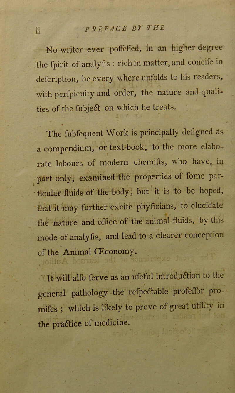 PREFACE DT THE No writer ever pofieded, in an higher degree the fpirit of analyfis : hchin matter,and concife in defcription, he every where unfolds to his readers, with perfpicuity and order, the nature and quali- ties of the fubje6l on which he treats. The fubfequent Work is principally defigned as a compendium, or text-book, to the more elabo- rate labours of modern chemifts, who have, in V p^rt only, examined the properties of forne par- ■ ticular fluids of the body; but it is to be hoped, that it may further excite phyficians, to elucidate the nature and office of the animal fluids, by this mode of analyfis, and lead to a clearer conception of the Animal CEconomy. It‘ will alfo ferve as an ufeful introdudion to the /• general pathology the refpeftable profeflbr pro- mifes ; which is likely to prove of great utility in the pra6lice of medicine.