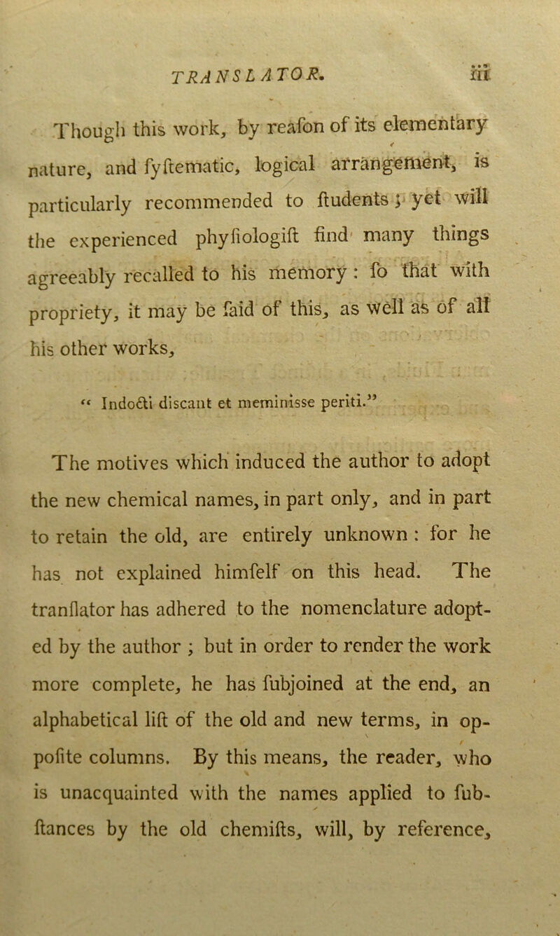 TRANS L A TOR, at .Though this work, by reafon of its element^ry nature, and fyftematic, logical arrang^m^rvt, is particiilarly recommended to ftudents p yet will the experienced phyliologift find' many things i agreeably recalled to his memory: fo that with propriety, it may be faid of this, as well a.s 6f alf •• # his other works, , - ** Indodli discant et meminisse periti.” The motives which induced the author to adopt the new Chemical names, in part only, and in part to retain the old, are entirely unknown : for he has not explained himfelf on this head. The tranflator has adhered to the nomenclature adopt- ed by the author ; but in order to rcnder the work more complete, he has fubjoined at the end, an alphabetical lift of the old and new terms, in op- \ f pofite columns. By this means, the reader, \vho is unacquainted with the names applied to fub- ftances by the old chemifts, will, by reference.