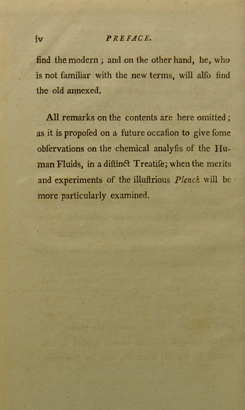 , find the modern ; and on the other hand, he, who is not familiar with the new terms, will alfo find the old annexed. AU remarks on the contents are here omitted; as it is propofed on a future occafion to give forne obfervations on the Chemical analyfis of the Hu* man Fluids, in a diftin6l Treatife; when the merits and experiments of the iUuftrious Pknck will be • more particularly examined.