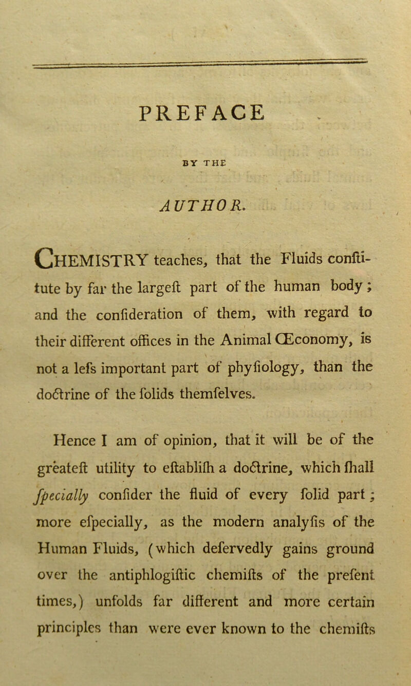 BY THE AUTHOR. ChEMISTRY teaches, that the Fluids conlli- tute by far the largeft part of the human body; and the conlideration of them, with regard to f their different offices in the Animal CEconomy, is \ not a lefs important part of phyfiology, than the do6trine of the folids themfelves. t I Hence I am of opinion, that it vvill be of the greateft utility to eftablifh a do6lrine, which fiiall fpecially confider the fluid of every folid part; more efpecially, as the modern analyfis of the Human Fluids, (which defervedly gains ground over the antiphlogiftic chemifts of the prefent times,) unfolds far different and more certain principies than were ever known to the chemifts