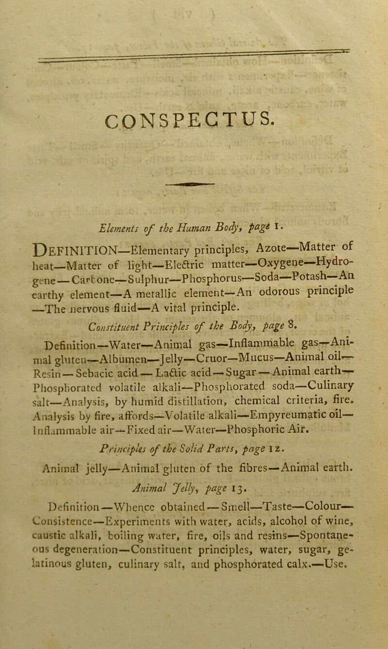 CONSPECTUS. Elements of the Hunian Body, I • DeFINITION—Elementary principies, Azote—-Matter of heat—Matter of light—Eledlric matter—Oxygene—Hydro- gene—Carbone—Sulphur—Phosphorus—Soda—Potash—-An earthy element—A metallic element—An odorous principle —The nervous fluid—A vital principle. Constituent Principies of the Body, page 8, Definition—Water—Animal gas—Inflamrriable gas—Ani- mal gluten—Albumen—Jelly—Cruor—Mucus—Animal oil— Resin—Sebacie acid — Laflic acid — Sugar — Animal earth-^ Phosphorated volatile alkali—Phosphorated soda—Culinary salt—Analysis, by humid distillation, Chemical criteria, fire, Analysis by fire, affords—Volatile alkali—Empyreumatic oil— Iiiflummable air—Fixedair—Water—Phosphoric Air. Principies of the Solid Parts, page IZ. Animal jelly—Animal gluten bf the fibres—Animal earth. Animal Jelly, page 13. Definition—Whencc obtained-— Smell—Taste—Colour— Consistence—Experiments with water, acids, alcohol of wine, caustic alkali, boiling water, fire, oijs and resins—Spontane- ous degeneration—Constituent principies, water, sugar, ge- latinous gluten, culinary salt, and phosphorated calx.—Use.