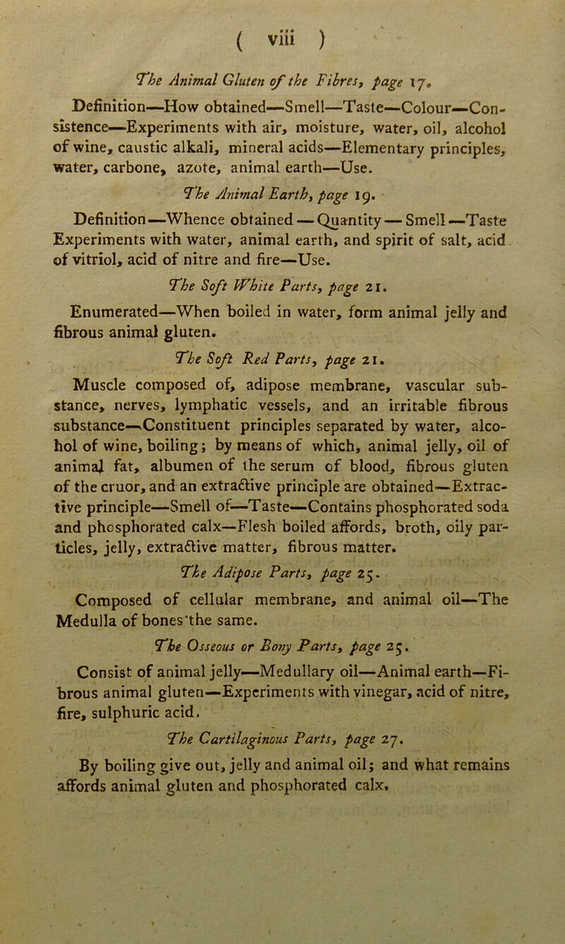 The Animal Gluten of the FibreSf page 17, Definition~How obtained-—Smell—Tasle—Colour—Con- sistence—Experiments with air, moisture, water, oil, alcohol of wine, caustic alkali, mineral acids—Elementary principies, water, carbone, azote, animal earth—Use. The Animal Earth, page 19. Definition —Whence obtained — Quantity — Smell —Taste Experiments with water, animal earth, and spirit of salt, acid of vitriol, acid of nitre and fire—Use. The Soft White Parts, page 21. Enumerated—When boiled in water, form animal jelly and fibrous animal gluten. The Soft Red Parts, page 21. Muscle composed of, adipose membrane, vascular sub- stance, nerves, lymphatic vessels, and an irritable fibrous substance—^Constituent principies separated by water, alco- hol of wine, boiling; by means of which, animal jelly, oil of anima^ fat, albumen of ihe serum of blood, fibrous gluten of the eruor, and an extraftive principle are obtained-Extrac- tive principle—Smell of—Taste—Contains phosphorated soda and phosphorated calx—Flesh boiled affords, broth, oily par- licles, jelly, extradlivc matter, fibrous matter. The Adipose Parts, page 25. Composed of cellular membrane, and animal oil—The Medulla of bones*the same. The Osseous or Bony Parts, page 25. Consist of animal jelly—Medullary oil—Animal earth—Fi- brous animal gluten—Experiments with vinegar, acid of nitre, fire, sulphuric acid. The Cartilagineus Parts, fage 27. By boiling give out, jelly and animal oil; and what remains affords animal gluten and phosphorated calx.