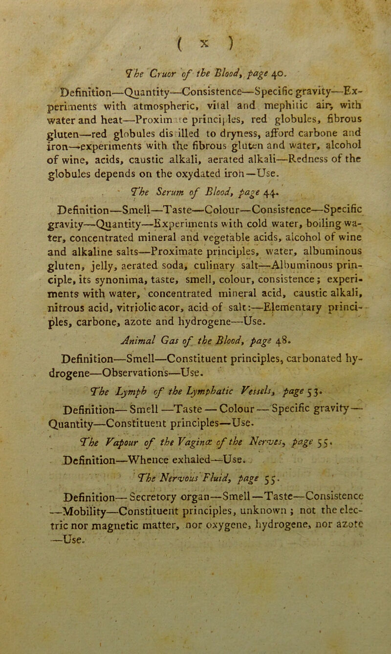 ^he Cruor of ihe Bloody fage 40. Definition—Quantity—Consistence—Specific gravity—Ex- periments with atmospheric, viial and mephitic air, with waterandheat—Proximate principies, red globules, fibrous gluten—red globules dis illed to dryness, afford carbone and iron—^expenments with the fibrous gluten and water, alcohol of wine, acids, caustic alkali, aerated alkali—Redness of the globules depends on the oxydated iroh—Use. ' ^he Serum of Blood, page 44. Definition—Smell—Taste—Colour—Consistence—Specific gravity—Quantity—Experiments with cold water, boiling wa- ter, concentrated mineral and vegetable acids, alcohol of wine and alkaline salts—Proximate principies, water, albuminous gluten, jelly, aerated soda, culinary salt—Albuminous prin- ciple, its synonima, taste, smell, colour, consistence; experi- ments with water, concentrated mineral acid, caustic alkali, nitrous acid, vitriolicacor, acid of salt:—Elementary princi- pies, carbone, azote and hydrogene—Use. Animal Gas of the Bloodt page 48. Definition—Smell—Constituent principies, carbonated hy- drogene—Observatiohs—Use. The Lymph of the Lymphatic Vessels^ page Definition— Smell —Taste — Colour — Specific gravity'— Quantity—Constituent principies—Use. The Vapour of the Vaginae of the Ner<ves^ page 55. Definition—Wheuce exhaled—Use. The Nervous Fluid, page 5^. Definition— Secretory organ—Smell—Taste—Consistence —Mobility—Constituent principies, unknown ; not theelec- tric nor magnetic matter, nor oxygene, hydrogene, nor azote —Use. . ■