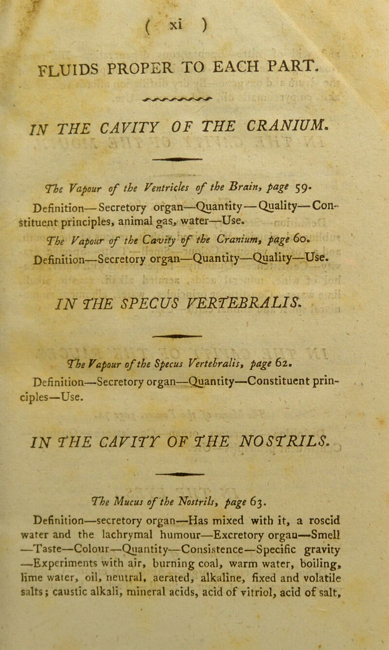 fluids profer to each part. IN THE CAVITY OF THE CRANIUM. The Vapour of the Ventricles of the Brain, page 59. Definitiori—Secretory organ—Quantity—Quality—Con-* stituent principies, animal gas, water—^Use. The Vapour of the Ca<vity 'of the Cranium, page 60. Definition—Secretory organ—Quantity—Quality—Use. IN rUE SPECUS FERrEBRALIS. - T l The Vapour of the Specus Vertebralis, page 62. Definition—Secretory organ—Quantity—Constituent prin- cipies—Use. IN THE CAVirr OF THE NOSTRILS. The Mucus of the Nostrils, page 63. Definition—secretory organ—Has mixed with it, a roscid water and the lachrymal humour—Excretory orgau—Smell —Taste—Colour—Quantity—Consi.stence—Specific gravity —Experiments with air, burning coal, warm water, boiling, lime water, oil, neiural, aerated, alkaline, fixed and volatile salts; causlic alkali, raineral acids, acid of vitriol, acid of salt.