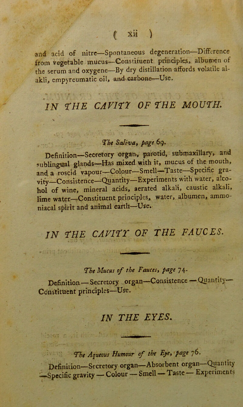 and acid of nitre—Spontaneous degeneration—DifFerence from vegetable mucus—Constituent principiem, albumen of the serum and oxygene—By dry distillation atfords volatile al- akli, empyreumatic oil, and carbone—Use. IN tHE CAViry OF THE MOUTH. ^ ■ The Saliva, page 6g. Definition—Secretory organ., parotid, submaxillary, and sublingual glands—Has mixed with it, mucus of the mouth, and a rospid vapour—Colpur—Smell—Taste—Specific gra- vity Consistence—Quantity—Experiments with water, alco- hol of wine, mineral acids, aerated alkali, caustic alkali, lime water—Constituent principies, water, albumen, ammo- niacal spirit and animal earth Usei IN THE CAVITT OF THE FAUCES. The Mucus of the Fauces, page 74. Definition—Secretory organ—Consistence — Quantity Constituent principies—Use. IN THE EYES. The Aqueous Humour of the Eye, 'Page 76. Definition—Secretory organ—Absorbent organ—Quantity i-Specific gravity — Colour — Smell — Taste - Experiments