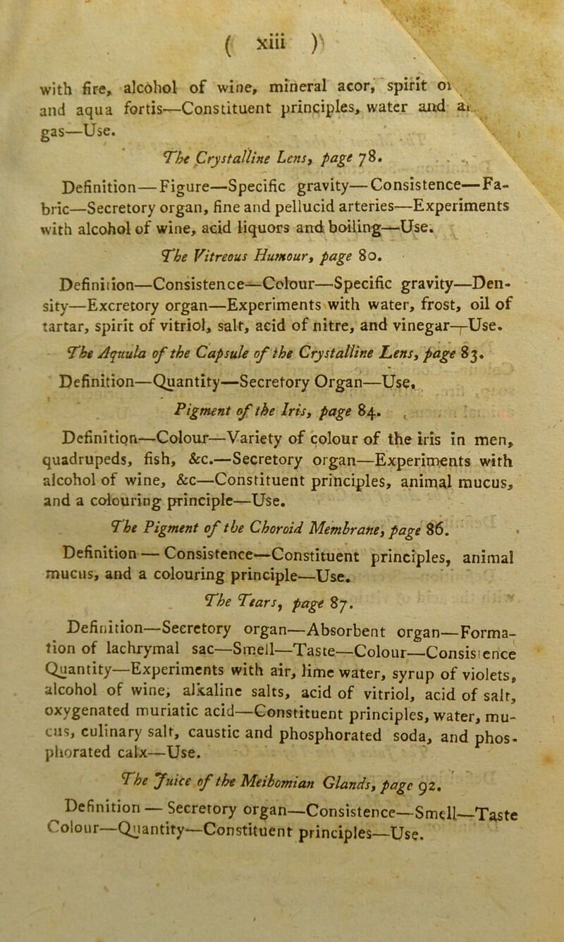 M • • • \ * ( )’ with fire, alcohol of wine, mineral acor, spirit oi and aqua fortis—Constituent principies, watcr aiwi ar. gas—Use. ^ht Crystalline Lens, page 78. Definition—Figure—Specific gravity—Consistence—Fa- bric—Secretory organ, fine and pellucid arteries—Experiments with alcohol of wine, acid liquors an4 boiling—Use. The Vitreous Humourt page 80. Definition—Consistence—Colour—Specific gravity—Den- sity—Excretory organ—Experiments with water, frost, oil of tartar, spirit of vitriol, salt, acid of nitre, and vinegar-j-Use. The Atpnula of the CapsuJe of ihe Crystalline Lens, page 83« Definition—Quantity—Secretory Organ—Use. Pigment of the Iris, page 84. , Definition—Colour—Variety of colour of the iris in men, quadrupeds, fish, &c.—Secretory organ—Experiments with alcohol of wine, Scz—Constituent principies, animal mucus, and a colouring principlc—Use. The Pigment of the Choroid Memhrane, page Definition— Consistence—Constituent principies, animal mucus, and a colouring principle—Use, The Tears, page 87. Definition—Secretory organ—Absorbent organ—Forma- tion of lachrymal sac—Smell—Taste—Colour—Consisicnee Quantity—Experiments with air, lime water, syrup of violets, alcohol of wine, alkaline salts, acid of vitriol, acid of salr, oxygenated muriatic acid—Constituent principies, water, mu- cus, culinary salt, caustic and phosphorated soda, and phos- pliorated calx—Use. The Juice of the Meibomian Glands, page 92, Definition — Secretory organ—Consistence—Smdl—Taste Colour Quantity-—Constituent principies—Use.